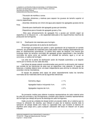 LLAMADO A LICITACIÓN PÚBLICA NACIONAL E INTERNACIONAL 
Ministerio de Planificación Federal, Inversión Pública y Servicios 
Secretaria de Obras Públicas 
Subsecretaría de Recursos Hídricos 
. Trituración de martillos o conos. 
. Zarandas vibratorias y rotativas para separar los gruesos de tamaño superior al 
máximo especificado. 
. Zarandas vibratorias con chorro de agua para separar los agregados gruesos de los 
finos. 
. Zaranda para clasificación del agregado grueso por tamaños. 
. Dispositivos para el lavado de agregado grueso y fino. 
. Silos para almacenamiento de agregado fino y grueso por tamaño según se 
especifica en la Cláusula 2.3. y de capacidad adecuada a los requerimientos máximos de 
producción de hormigones. 
8.8.1.3. Dosificación de materiales para hormigón. 
.Requisitos generales de la planta de dosificación. 
El hormigón se preparará por pastón y salvo aprobación de la Inspección en sentido 
contrario, las cantidades de materiales para cada pastón serán medidas separadamente por 
peso en dosificaciones automáticas. La planta será capaz de dosificar una mezcla que 
contenga todos los tamaños nominales del agregado grueso especificado y dos tamaños 
nominales de arena como así también una variedad de cemento, agua y, si así se 
conviniera, un aditivo de hormigón. 
Los silos de la planta de dosificación serán de limpiado automático y se dejarán 
vacíos por lo menos una vez cada dos días. 
Las tolvas de pesaje estarán acondicionadas para permitir la eliminación del material 
que exceda de las tolerancias de peso que se especifican más adelante. El equipo de 
balanzas y medidas deberá tener una base independiente para eliminar la vibración de las 
zarandas o de las mezcladoras. 
El equipo de pesadas será capaz de pesar separadamente todos los tamaños 
nominales de los materiales dentro de las siguientes tolerancias: 
Cemento y Agua ± 1 % 
Agregados hasta e incluyendo 4 cm. ± 2 % 
Agregados mayores de 4 cm. ± 3 % 
Se proveerán medios para obtener muestras representativas de cada material entre 
los silos de suministro y las hormigoneras y también para obtener muestras representativas 
del hormigón por debajo del punto de descarga de cada hormigonera. 
Cada una de las unidades de dosaje tendrá una escala visible, de un sistema que no 
incluya la utilización de resortes, que indicará el peso de la balanza durante toda la 
operación de pesaje desde cero hasta su capacidad total, que muestre la balanza en 
equilibrio para carga cero y para cualquier colocación del brazo en relación con el peso 
indicado. 
APROVECHAMIENTO MULTIPROPÓSITO CHIHUIDO I 
TITULO III – Pliego de Especificaciones Técnicas 
Capítulo I – Obras Civiles 120 
 