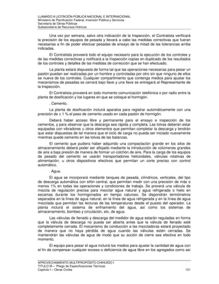 LLAMADO A LICITACIÓN PÚBLICA NACIONAL E INTERNACIONAL 
Ministerio de Planificación Federal, Inversión Pública y Servicios 
Secretaria de Obras Públicas 
Subsecretaría de Recursos Hídricos 
Una vez por semana, salvo otra indicación de la Inspección, el Contratista verificará 
la precisión de los equipos de pesada y llevará a cabo las medidas correctivas que fueran 
necesarias a fin de poder efectuar pesadas de ensayo de la mitad de las tolerancias arriba 
indicadas. 
El Contratista proveerá todo el equipo necesario para la ejecución de los controles y 
de las medidas correctivas y notificará a la Inspección copias en duplicado de los resultados 
de los controles y detalles de las medidas de corrección que se han efectuado. 
La planta estará dispuesta de forma tal que las operaciones necesarias para pesar un 
pastón puedan ser realizadas por un hombre y controladas por otro sin que ninguno de ellos 
se nueva de los controles. Cualquier compartimiento que contenga medios para ajustar los 
mecanismos de pesadas se cerrará bajo llave y una llave se entregará al Representante de 
la Inspección. 
El Contratista proveerá en todo momento comunicación telefónica o por radio entre la 
planta de dosificación y los lugares en que se coloque el hormigón. 
. Cemento. 
La planta de dosificación incluirá aparatos para registrar automáticamente con una 
precisión de ± 1 % el peso de cemento usado en cada pastón de hormigón. 
Deberá haber acceso libre y permanente para el ensayo e inspección de los 
cementos, y para observar que la descarga sea rápida y completa. Las tolvas deberán estar 
equipadas con vibradores u otros elementos que permitan completar la descarga y tendrán 
que estar dispuestas de tal manera que el ciclo de carga no pueda ser iniciado nuevamente 
mientras quede cemento en las tolvas de las balanzas. 
El cemento que pudiera haber adquirido una compactación grande en los silos de 
almacenamiento deberá poder ser aflojado mediante la introducción de volúmenes grandes 
de aire a baja presión de manera de formar un colchón de aire. Para la carga de los equipos 
de pesado del cemento se usarán transportadores helicoidales, válvulas rotativas de 
alimentación, u otros dispositivos efectivos que permitan un corte preciso con control 
automático. 
. Agua. 
El agua se incorporará mediante tanques de pesada, cilíndricos, verticales, del tipo 
de descarga automática con sifón central, que permitan medir con una precisión de más o 
menos 1% en todas las operaciones y condiciones de trabajo. Se preverá una válvula de 
mezcla de regulación precisa para mezclar agua natural y agua refrigerada o hielo en 
escamas durante los hormigonados en tiempo caluroso. Se dispondrán termómetros 
separados en la línea de agua natural, en la línea de agua refrigerada y en la línea de agua 
mezclada que permitan las lecturas de las temperaturas desde el puesto del operador. La 
planta incluirá el sistema de enfriamiento del agua, así como los sistemas de 
almacenamiento, bombeo y circulación, etc. de agua. 
Las válvulas de llenado y descarga del medidor de agua estarán reguladas en forma 
que la válvula de descarga no pueda ser abierta antes que la válvula de llenado esté 
completamente cerrada. El mecanismo de conducción a las mezcladoras estará proyectado 
de manera que no haya pérdida de agua cuando las válvulas estén cerradas. Se 
mantendrán las válvulas de agua de modo que su acción de cierre sea efectiva en todo 
momento. 
El equipo para pesar el agua incluirá los medios para ajustar la cantidad de agua con 
el fin de compensar cualquier exceso o deficiencia de agua libre en los agregados como así 
APROVECHAMIENTO MULTIPROPÓSITO CHIHUIDO I 
TITULO III – Pliego de Especificaciones Técnicas 
Capítulo I – Obras Civiles 121 
 