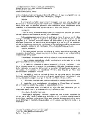 LLAMADO A LICITACIÓN PÚBLICA NACIONAL E INTERNACIONAL 
Ministerio de Planificación Federal, Inversión Pública y Servicios 
Secretaria de Obras Públicas 
Subsecretaría de Recursos Hídricos 
también medios para prevenir cualquier desborde o filtración de agua en un pastón una vez 
que la cantidad necesarias de agua haya sido medida y agregada. 
. Aditivos. 
El suministrador del aditivo para hormigón descargará en el agua antes que ésta sea 
descargada en el mezclador y se proveerán medios para obtener un mezclado uniforme del 
aditivo con el agua y la medición automática de la cantidad de aditivo suministrada, la que 
deberá ser fácilmente visible desde el puesto de control antes de la descarga. 
. Agregados. 
La tolva de pesaje de arena estará equipada con un dispositivo aprobado que permita 
medir el contenido de agua libre de la arena cuando se desee. 
A intervalos de pesaje que normalmente serán por lo menos de una vez por 50 m3 de 
hormigón colocado o según lo requiera la Inspección, se tomarán muestras de los 
agregados y el Contratista efectuará ensayos de granulometría y de agua libre en los 
agregados. Basado en los resultados de estos ensayos y en las lecturas del dispositivo 
ubicado en la tolva de arena antes mencionada, el Contratista ajustará las cantidades de 
agua y agregados a adicionar a la mezcla para obtener la debida Mezcla Aprobada. 
. Registro automático. 
El Contratista deberá proponer un sistema de registro automático para todas las 
operaciones de dosificación y su correspondiente fecha de entrega, el que será sometido a 
aprobación por la Inspección. 
El registrador a proveer debe ser preciso y satisfacer los siguientes requisitos. 
1. Las unidades registradoras estarán completamente encerradas en un único 
gabinete cerrado con cerradura tipo Yale. 
2. El registrador producirá un registro impreso o gráfico en una planilla o cinta 
única, visible durante el funcionamiento del registrador con indicación del peso de cada uno 
de los materiales componentes del hormigón tal como han sido dosificados, antes de ser 
entregados a la mezcladora. Los indicadores volverán a cero después que hayan sido 
descargadas las tolvas de las balanzas. 
3. La planilla o cinta se marcará de forma tal que cada porción de material 
dosificado quede identificado permanentemente y que las variaciones mayores de 20 kilos 
en los pesos dosificados para cada tipo de material sean fácilmente observables. 
4. La planilla o cinta indicará la hora con intervalos no mayores de 15 minutos. 
5. La planilla o cinta registrada será entregada por el Jefe de Obra a la Inspección 
a la terminación de cada turno y quedará de propiedad de la misma. 
6. El registrador estará colocado en un lugar que sea conveniente para su 
observación por el operador de la planta de hormigón y la Inspección. 
. Alimentación de las hormigoneras. 
La descarga de agregados, cemento y líquidos se hará en forma controlada de 
manera que el agua comience a descargar en la mezcladora y continúe fluyendo mientras 
se introducen los sólidos, en forma que toda el agua haya sido descargada durante el primer 
cuarto del tiempo de mezclado. El agua deberá ser introducida profundamente dentro de la 
mezcladora. 
APROVECHAMIENTO MULTIPROPÓSITO CHIHUIDO I 
TITULO III – Pliego de Especificaciones Técnicas 
Capítulo I – Obras Civiles 122 
 