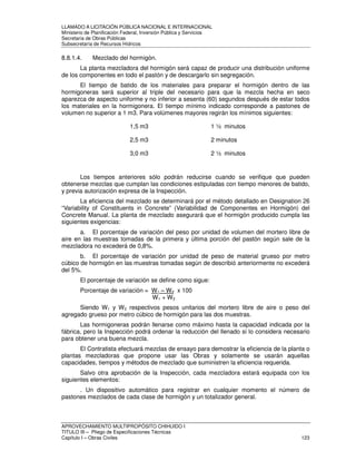 LLAMADO A LICITACIÓN PÚBLICA NACIONAL E INTERNACIONAL 
Ministerio de Planificación Federal, Inversión Pública y Servicios 
Secretaria de Obras Públicas 
Subsecretaría de Recursos Hídricos 
8.8.1.4. Mezclado del hormigón. 
La planta mezcladora del hormigón será capaz de producir una distribución uniforme 
de los componentes en todo el pastón y de descargarlo sin segregación. 
El tiempo de batido de los materiales para preparar el hormigón dentro de las 
hormigoneras será superior al triple del necesario para que la mezcla hecha en seco 
aparezca de aspecto uniforme y no inferior a sesenta (60) segundos después de estar todos 
los materiales en la hormigonera. El tiempo mínimo indicado corresponde a pastones de 
volumen no superior a 1 m3. Para volúmenes mayores regirán los mínimos siguientes: 
1,5 m3 1 ½ minutos 
2,5 m3 2 minutos 
3,0 m3 2 ½ minutos 
Los tiempos anteriores sólo podrán reducirse cuando se verifique que pueden 
obtenerse mezclas que cumplan las condiciones estipuladas con tiempo menores de batido, 
y previa autorización expresa de la Inspección. 
La eficiencia del mezclado se determinará por el método detallado en Designation 26 
“Variability of Constituents in Concrete” (Variabilidad de Componentes en Hormigón) del 
Concrete Manual. La planta de mezclado asegurará que el hormigón producido cumpla las 
siguientes exigencias: 
a. El porcentaje de variación del peso por unidad de volumen del mortero libre de 
aire en las muestras tomadas de la primera y última porción del pastón según sale de la 
mezcladora no excederá de 0,8%. 
b. El porcentaje de variación por unidad de peso de material grueso por metro 
cúbico de hormigón en las muestras tomadas según de describió anteriormente no excederá 
del 5%. 
El porcentaje de variación se define como sigue: 
Porcentaje de variación = W1 – W2 x 100 
W1 + W2 
Siendo W1 y W2 respectivos pesos unitarios del mortero libre de aire o peso del 
agregado grueso por metro cúbico de hormigón para las dos muestras. 
Las hormigoneras podrán llenarse como máximo hasta la capacidad indicada por la 
fábrica, pero la Inspección podrá ordenar la reducción del llenado si lo considera necesario 
para obtener una buena mezcla. 
El Contratista efectuará mezclas de ensayo para demostrar la eficiencia de la planta o 
plantas mezcladoras que propone usar las Obras y solamente se usarán aquellas 
capacidades, tiempos y métodos de mezclado que suministren la eficiencia requerida. 
Salvo otra aprobación de la Inspección, cada mezcladora estará equipada con los 
siguientes elementos: 
. Un dispositivo automático para registrar en cualquier momento el número de 
pastones mezclados de cada clase de hormigón y un totalizador general. 
APROVECHAMIENTO MULTIPROPÓSITO CHIHUIDO I 
TITULO III – Pliego de Especificaciones Técnicas 
Capítulo I – Obras Civiles 123 
 