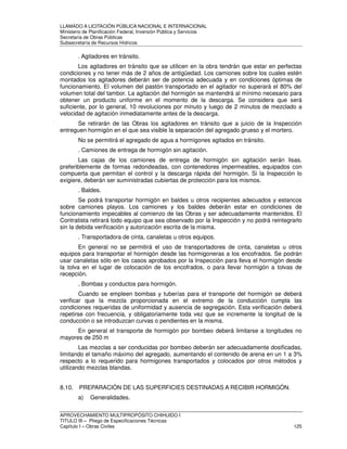 LLAMADO A LICITACIÓN PÚBLICA NACIONAL E INTERNACIONAL 
Ministerio de Planificación Federal, Inversión Pública y Servicios 
Secretaria de Obras Públicas 
Subsecretaría de Recursos Hídricos 
. Agitadores en tránsito. 
Los agitadores en tránsito que se utilicen en la obra tendrán que estar en perfectas 
condiciones y no tener más de 2 años de antigüedad. Los camiones sobre los cuales estén 
montados los agitadores deberán ser de potencia adecuada y en condiciones óptimas de 
funcionamiento. El volumen del pastón transportado en el agitador no superará el 80% del 
volumen total del tambor. La agitación del hormigón se mantendrá al mínimo necesario para 
obtener un producto uniforme en el momento de la descarga. Se considera que será 
suficiente, por lo general, 10 revoluciones por minuto y luego de 2 minutos de mezclado a 
velocidad de agitación inmediatamente antes de la descarga. 
Se retirarán de las Obras los agitadores en tránsito que a juicio de la Inspección 
entreguen hormigón en el que sea visible la separación del agregado grueso y el mortero. 
No se permitirá el agregado de agua a hormigones agitados en tránsito. 
. Camiones de entrega de hormigón sin agitación. 
Las cajas de los camiones de entrega de hormigón sin agitación serán lisas, 
preferiblemente de formas redondeadas, con contenedores impermeables, equipados con 
compuerta que permitan el control y la descarga rápida del hormigón. Si la Inspección lo 
exigiere, deberán ser suministradas cubiertas de protección para los mismos. 
. Baldes. 
Se podrá transportar hormigón en baldes u otros recipientes adecuados y estancos 
sobre camiones playos. Los camiones y los baldes deberán estar en condiciones de 
funcionamiento impecables al comienzo de las Obras y ser adecuadamente mantenidos. El 
Contratista retirará todo equipo que sea observado por la Inspección y no podrá reintegrarlo 
sin la debida verificación y autorización escrita de la misma. 
. Transportadora de cinta, canaletas u otros equipos. 
En general no se permitirá el uso de transportadores de cinta, canaletas u otros 
equipos para transportar el hormigón desde las hormigoneras a los encofrados. Se podrán 
usar canaletas sólo en los casos aprobados por la Inspección para lleva el hormigón desde 
la tolva en el lugar de colocación de los encofrados, o para llevar hormigón a tolvas de 
recepción. 
. Bombas y conductos para hormigón. 
Cuando se empleen bombas y tuberías para el transporte del hormigón se deberá 
verificar que la mezcla proporcionada en el extremo de la conducción cumpla las 
condiciones requeridas de uniformidad y ausencia de segregación. Esta verificación deberá 
repetirse con frecuencia, y obligatoriamente toda vez que se incremente la longitud de la 
conducción o se introduzcan curvas o pendientes en la misma. 
En general el transporte de hormigón por bombeo deberá limitarse a longitudes no 
mayores de 250 m 
Las mezclas a ser conducidas por bombeo deberán ser adecuadamente dosificadas, 
limitando el tamaño máximo del agregado, aumentando el contenido de arena en un 1 a 3% 
respecto a lo requerido para hormigones transportados y colocados por otros métodos y 
utilizando mezclas blandas. 
8.10. PREPARACIÓN DE LAS SUPERFICIES DESTINADAS A RECIBIR HORMIGÓN. 
a) Generalidades. 
APROVECHAMIENTO MULTIPROPÓSITO CHIHUIDO I 
TITULO III – Pliego de Especificaciones Técnicas 
Capítulo I – Obras Civiles 125 
 