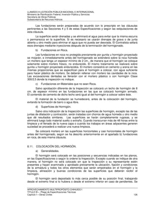 LLAMADO A LICITACIÓN PÚBLICA NACIONAL E INTERNACIONAL 
Ministerio de Planificación Federal, Inversión Pública y Servicios 
Secretaria de Obras Públicas 
Subsecretaría de Recursos Hídricos 
Las fundaciones serán preparadas de acuerdo con lo prescripto en las cláusulas 
pertinentes a las Secciones 4 y 5 de estas Especificaciones y según las estipulaciones de 
esta cláusula. 
La superficie serán drenadas y se eliminará el agua para evitar que la misma escurra 
o permanezca en la superficie. Si es necesario se usarán drenajes de grava o de junta 
abierta u otro medio para eliminar el agua que no pueda ser desviada. El Contratista sellará 
esos drenajes mediante inyecciones después de la terminación del hormigonado. 
b) Fundaciones en Roca. 
Las fundaciones en roca no protegida previamente por gunita u hormigón proyectado 
se mojarán, e inmediatamente antes del hormigonado se extenderá sobre la roca húmeda 
un mortero que tenga un espesor mínimo de 2 cm., de manera que el hormigón se coloque 
solamente sobre mortero fresco, no endurecido. El mismo tratamiento se realizará sobre 
gunita u hormigón proyectado endurecidos. El mortero consistirá en cemento y arena en las 
mismas proporciones que se especifican para el hormigón a colocar, con agua suficiente 
para hacer plástico de mortero, Se deberán rellenar con mortero las cavidades de la roca. 
Las excavaciones dentadas se llenarán con el mortero plástico o con hormigón Clase 
300/2,5 donde la inspección no indique. 
c) Fundaciones en Materiales que no sean Roca. 
Salvo aprobación diferente de la Inspección se colocará un lecho de hormigón de 8 
cm. de espesor mínimo en las fundaciones en las que se colocará hormigón armado. 
El contenido de cemento de dicho lecho será igual al del hormigón a colocar sobre éste. 
El material de la fundación se humedecerá, antes de la colocación del hormigón, 
evitando la formación de barro o agua libre. 
d) Superficies de Hormigón. 
Salvo otra indicación de la Inspección las superficies de hormigón, excepto las de las 
juntas de dilatación y contracción, serán tratadas con chorros de agua húmeda u otro medio 
que dé resultados similares. Las superficies se harán completamente rugosas, y se 
eliminará luego todo material suelto o extraño. Cuando transcurran más de 48 horas entre la 
limpieza y el llenado de la nueva capa o cuando los trabajos en áreas adyacentes generen 
suciedad se procederá a realizar una nueva limpieza. 
Se colocará mortero en las superficies horizontales y casi horizontales de hormigón 
antes del hormigonado, según se ha descrito anteriormente en el apartado b) fundaciones 
en roca, de esta misma cláusula. 
8.11. COLOCACIÓN DEL HORMIGÓN. 
a) Generalidades. 
El hormigón será colocado en las posiciones y secuencias indicadas en los planos, 
en las Especificaciones o según lo ordene la Inspección. Excepto cuando se indique de otra 
manera, el hormigón no será colocado sin que la Inspección o su representante estén 
presentes y hayan examinado y aprobado previamente la ubicación, fijación y condiciones 
de la armadura y todos los otros elementos que serán empotrados en el hormigón y la 
limpieza, alineación y buenas condiciones de las superficies que deberán recibir el 
hormigón. 
El hormigón será depositado lo más cerca posible de su posición final, trabajando 
desde el extremo final si lo hubiera o desde el extremo inferior en caso de pendientes. Se 
APROVECHAMIENTO MULTIPROPÓSITO CHIHUIDO I 
TITULO III – Pliego de Especificaciones Técnicas 
Capítulo I – Obras Civiles 126 
 