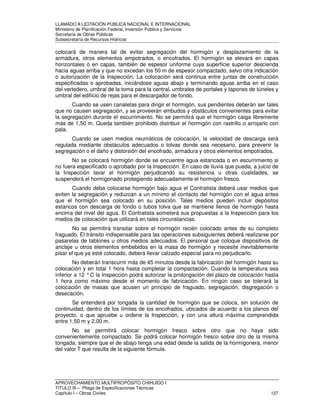 LLAMADO A LICITACIÓN PÚBLICA NACIONAL E INTERNACIONAL 
Ministerio de Planificación Federal, Inversión Pública y Servicios 
Secretaria de Obras Públicas 
Subsecretaría de Recursos Hídricos 
colocará de manera tal de evitar segregación del hormigón y desplazamiento de la 
armadura, otros elementos empotrados, o encofrados. El hormigón se elevará en capas 
horizontales o en capas, también de espesor uniforme cuya superficie superior descienda 
hacia aguas arriba y que no excedan los 50 m de espesor compactado, salvo otra indicación 
o autorización de la Inspección. La colocación será continua entre juntas de construcción 
especificadas o aprobadas, iniciándose aguas abajo y terminando aguas arriba en el caso 
del vertedero, umbral de la toma para la central, umbrales de portales y tapones de túneles y 
umbral del edificio de rejas para el descargador de fondo. 
Cuando se usen canaletas para dirigir el hormigón, sus pendientes deberán ser tales 
que no causen segregación, y se proveerán embudos y obstáculos convenientes para evitar 
la segregación durante el escurrimiento. No se permitirá que el hormigón caiga libremente 
más de 1,50 m. Queda también prohibido distribuir el hormigón con rastrillo o arrojarlo con 
pala. 
Cuando se usen medios neumáticos de colocación, la velocidad de descarga será 
regulada mediante obstáculos adecuados o tolvas donde sea necesario, para prevenir la 
segregación o el daño y distorsión del encofrado, armadura y otros elementos empotrados. 
No se colocará hormigón donde se encuentre agua estancada o en escurrimiento si 
no fuera especificado o aprobado por la Inspección. En caso de lluvia que pueda, a juicio de 
la Inspección lavar el hormigón perjudicando su resistencia u otras cualidades, se 
suspenderá el hormigonado protegiendo adecuadamente el hormigón fresco. 
Cuando deba colocarse hormigón bajo agua el Contratista deberá usar medios que 
eviten la segregación y reduzcan a un mínimo el contacto del hormigón con el agua antes 
que el hormigón sea colocado en su posición. Tales medios pueden incluir depósitos 
estancos con descarga de fondo o tubos tolva que se mantiene llenos de hormigón hasta 
encima del nivel del agua. El Contratista someterá sus propuestas a la Inspección para los 
medios de colocación que utilizará en tales circunstancias. 
No se permitirá transitar sobre el hormigón recién colocado antes de su completo 
fraguado. El tránsito indispensable para las operaciones subsiguientes deberá realizarse por 
pasarelas de tablones u otros medios adecuados. El personal que coloque dispositivos de 
anclaje u otros elementos embebidos en la masa de hormigón y necesite inevitablemente 
pisar el que ya esté colocado, deberá llevar calzado especial para no perjudicarlo. 
No deberán transcurrir más de 45 minutos desde la fabricación del hormigón hasta su 
colocación y en total 1 hora hasta completar la compactación. Cuando la temperatura sea 
inferior a 12 ° C la Inspección podrá autorizar la prolongación del plazo de colocación hasta 
1 hora como máximo desde el momento de fabricación. En ningún caso se tolerará la 
colocación de masas que acusen un principio de fraguado, segregación, disgregación o 
desecación. 
Se entenderá por tongada la cantidad de hormigón que se coloca, sin solución de 
continuidad, dentro de los límites de los encofrados, ubicados de acuerdo a los planos del 
proyecto, o que apruebe u ordene la Inspección, y con una altura máxima comprendida 
entre 1,50 m y 2.00 m. 
No se permitirá colocar hormigón fresco sobre otro que no haya sido 
convenientemente compactado. Se podrá colocar hormigón fresco sobre otro de la misma 
tongada, siempre que el de abajo tenga una edad desde la salida de la hormigonera, menor 
del valor T que resulta de la siguiente fórmula. 
APROVECHAMIENTO MULTIPROPÓSITO CHIHUIDO I 
TITULO III – Pliego de Especificaciones Técnicas 
Capítulo I – Obras Civiles 127 
 