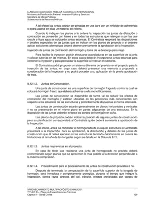LLAMADO A LICITACIÓN PÚBLICA NACIONAL E INTERNACIONAL 
Ministerio de Planificación Federal, Inversión Pública y Servicios 
Secretaria de Obras Públicas 
Subsecretaría de Recursos Hídricos 
A tal efecto las juntas podrán ser pintadas en una cara con un inhibidor de adherencia 
o podrá usarse en ellas un material de relleno. 
Cuando lo indiquen los planos o lo ordene la Inspección las juntas de dilatación o 
contracción se proveerán con llaves y en todas las estructuras que retengan o por las que 
circule o fluya agua se colocarán juntas estancas. El Contratista respetará las disposiciones 
y detalles especiales de las juntas que se indican en los planos de proyecto y si deseare 
aplicar soluciones alternativas deberá obtener previamente la aprobación de la Inspección. 
Inyección de juntas de contracción del hormigón y toma de la descarga para riego 
Para facilitar la inyección podrán efectuarse acanaladuras en las superficie de la junta 
y colocar tuberías en las mismas. En estos casos deberán incorporarse juntas estancas para 
contener la inyección y para parcializar la superficie a inyectar en sectores. 
El Contratista podrá proponer un sistema diferente del previsto en el proyecto para la 
inyección de las juntas, en cuyo caso deberá presentar una memoria y propuesta a 
consideración de la Inspección y no podrá proceder a su aplicación sin la previa aprobación 
de ésta. 
8.12.1.2. Juntas de Construcción. 
Una junta de construcción es una superficie de hormigón fraguado contra la cual se 
colocará hormigón fresco que deberá adherirse a ella monolíticamente. 
Las juntas de construcción se dispondrán de forma tal de reducir los efectos de 
contracción del hormigón y estarán ubicadas en las posiciones más convenientes con 
respecto a los esfuerzos de las estructuras y preferiblemente dispuestas en forma alternada. 
Las juntas de construcción estarán generalmente en planos horizontales y verticales 
y no se presentarán en el mismo plano en partes adyacentes de una estructura. En la 
disposición de las juntas deberán evitarse los bordes de hormigón en cuña. 
Los planos de proyecto podrán indicar la posición de algunas juntas de construcción 
pero su planificación corresponderá al Contratista quién deberá someterla a aprobación de 
la Inspección. 
A tal efecto, antes de comenzar el hormigonado de cualquier estructura el Contratista 
presentará a la Inspección, para su aprobación, la distribución y detalles de las juntas de 
construcción que él desea ejecutar en las estructuras teniendo debidamente en cuenta las 
limitaciones al tamaño de las tongadas según se detalla en la Cláusula 8.11. 
8.12.1.3. Juntas no previstas en el proyecto. 
En caso de tener que realizarse una junta de hormigonado no prevista deberá 
conformárselo según planos que se aproximen lo más posible a la dirección perpendicular a 
la máxima compresión. 
8.12.1.4. Procedimiento para el procesamiento de juntas de construcción previstas o no. 
Después de terminada la compactación de la superficie superior de la tongada de 
hormigón, será inmediata y completamente protegida, durante el tiempo que indique la 
Inspección, contra rayos directos del sol, tránsito, efectos provocados por cargas de 
APROVECHAMIENTO MULTIPROPÓSITO CHIHUIDO I 
TITULO III – Pliego de Especificaciones Técnicas 
Capítulo I – Obras Civiles 129 
 