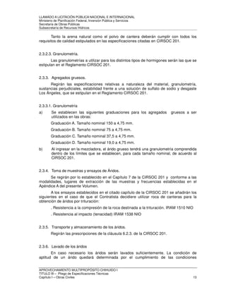 LLAMADO A LICITACIÓN PÚBLICA NACIONAL E INTERNACIONAL 
Ministerio de Planificación Federal, Inversión Pública y Servicios 
Secretaria de Obras Públicas 
Subsecretaría de Recursos Hídricos 
Tanto la arena natural como el polvo de cantera deberán cumplir con todos los 
requisitos de calidad estipulados en las especificaciones citadas en CIRSOC 201. 
2.3.2.3. Granulometría. 
Las granulometrías a utilizar para los distintos tipos de hormigones serán las que se 
estipulan en el Reglamento CIRSOC 201. 
2.3.3. Agregados gruesos. 
Regirán las especificaciones relativas a naturaleza del material, granulometría, 
sustancias perjudiciales, estabilidad frente a una solución de sulfato de sodio y desgaste 
Los Ángeles, que se estipulan en el Reglamento CIRSOC 201. 
2.3.3.1. Granulometría 
a) Se establecen las siguientes graduaciones para los agregados gruesos a ser 
utilizados en las obras: 
Graduación A. Tamaño nominal 150 a 4,75 mm. 
Graduación B. Tamaño nominal 75 a 4,75 mm. 
Graduación C. Tamaño nominal 37,5 a 4,75 mm. 
Graduación D. Tamaño nominal 19,0 a 4,75 mm. 
b) Al ingresar en la mezcladora, el árido grueso tendrá una granulometría comprendida 
dentro de los límites que se establecen, para cada tamaño nominal, de acuerdo al 
CIRSOC 201. 
2.3.4. Toma de muestras y ensayos de Áridos. 
Se regirán por lo establecido en el Capítulo 7 de la CIRSOC 201 y conforme a las 
modalidades, lugares de extracción de las muestras y frecuencias establecidas en el 
Apéndice A del presente Volumen. 
A los ensayos establecidos en el citado capítulo de la CIRSOC 201 se añadirán los 
siguientes en el caso de que el Contratista decidiere utilizar roca de canteras para la 
obtención de áridos por trituración: 
. Resistencia a la compresión de la roca destinada a la trituración. IRAM 1510 NIO 
. Resistencia al impacto (tenacidad) IRAM 1538 NIO 
2.3.5. Transporte y almacenamiento de los áridos. 
Regirán las prescripciones de la cláusula 6.2.3. de la CIRSOC 201. 
2.3.6. Lavado de los áridos 
En caso necesario los áridos serán lavados suficientemente. La condición de 
aptitud de un árido quedará determinada por el cumplimiento de las condiciones 
APROVECHAMIENTO MULTIPROPÓSITO CHIHUIDO I 
TITULO III – Pliego de Especificaciones Técnicas 
Capítulo I – Obras Civiles 13 
 