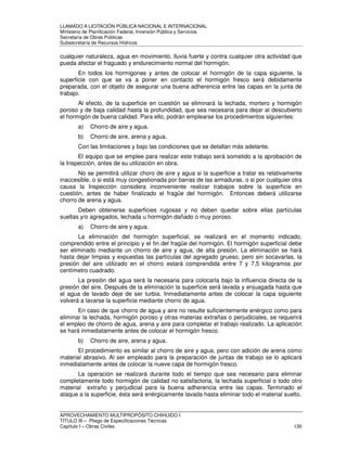LLAMADO A LICITACIÓN PÚBLICA NACIONAL E INTERNACIONAL 
Ministerio de Planificación Federal, Inversión Pública y Servicios 
Secretaria de Obras Públicas 
Subsecretaría de Recursos Hídricos 
cualquier naturaleza, agua en movimiento, lluvia fuerte y contra cualquier otra actividad que 
pueda afectar el fraguado y endurecimiento normal del hormigón. 
En todos los hormigones y antes de colocar el hormigón de la capa siguiente, la 
superficie con que se va a poner en contacto el hormigón fresco será debidamente 
preparada, con el objeto de asegurar una buena adherencia entre las capas en la junta de 
trabajo. 
Al efecto, de la superficie en cuestión se eliminará la lechada, mortero y hormigón 
poroso y de baja calidad hasta la profundidad, que sea necesaria para dejar al descubierto 
el hormigón de buena calidad. Para ello, podrán emplearse los procedimientos siguientes: 
a) Chorro de aire y agua. 
b) Chorro de aire, arena y agua. 
Con las limitaciones y bajo las condiciones que se detallan más adelante. 
El equipo que se emplee para realizar este trabajo será sometido a la aprobación de 
la Inspección, antes de su utilización en obra. 
No se permitirá utilizar choro de aire y agua si la superficie a tratar es relativamente 
inaccesible, o si está muy congestionada por barras de las armaduras, o si por cualquier otra 
causa la Inspección considera inconveniente realizar trabajos sobre la superficie en 
cuestión, antes de haber finalizado el fragüe del hormigón. Entonces deberá utilizarse 
chorro de arena y agua. 
Deben obtenerse superficies rugosas y no deben quedar sobre ellas partículas 
sueltas y/o agregados, lechada u hormigón dañado o muy poroso. 
a) Chorro de aire y agua. 
La eliminación del hormigón superficial, se realizará en el momento indicado, 
comprendido entre el principio y el fin del fragüe del hormigón. El hormigón superficial debe 
ser eliminado mediante un chorro de aire y agua, de alta presión. La eliminación se hará 
hasta dejar limpias y expuestas las partículas del agregado grueso, pero sin socavarlas, la 
presión del aire utilizado en el chorro estará comprendida entre 7 y 7,5 kilogramos por 
centímetro cuadrado. 
La presión del agua será la necesaria para colocarla bajo la influencia directa de la 
presión del aire. Después de la eliminación la superficie será lavada y enjuagada hasta que 
el agua de lavado deje de ser turbia. Inmediatamente antes de colocar la capa siguiente 
volverá a lavarse la superficie mediante chorro de agua. 
En caso de que chorro de agua y aire no resulte suficientemente enérgico como para 
eliminar la lechada, hormigón poroso y otras materias extrañas o perjudiciales, se requerirá 
el empleo de chorro de agua, arena y aire para completar el trabajo realizado. La aplicación 
se hará inmediatamente antes de colocar el hormigón fresco. 
b) Chorro de aire, arena y agua. 
El procedimiento es similar al chorro de aire y agua, pero con adición de arena como 
material abrasivo. Al ser empleado para la preparación de juntas de trabajo se lo aplicará 
inmediatamente antes de colocar la nueve capa de hormigón fresco. 
La operación se realizará durante todo el tiempo que sea necesario para eliminar 
completamente todo hormigón de calidad no satisfactoria, la lechada superficial o todo otro 
material extraño y perjudicial para la buena adherencia entre las capas. Terminado el 
ataque a la superficie, ésta será enérgicamente lavada hasta eliminar todo el material suelto. 
APROVECHAMIENTO MULTIPROPÓSITO CHIHUIDO I 
TITULO III – Pliego de Especificaciones Técnicas 
Capítulo I – Obras Civiles 130 
 