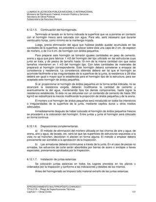 LLAMADO A LICITACIÓN PÚBLICA NACIONAL E INTERNACIONAL 
Ministerio de Planificación Federal, Inversión Pública y Servicios 
Secretaria de Obras Públicas 
Subsecretaría de Recursos Hídricos 
8.12.1.5. Continuación del hormigonado. 
Terminado el lavado en la forma indicada la superficie que va a ponerse en contacto 
con el hormigón fresco será saturada con agua. Para ello, será necesario que durante 
veinticuatro horas, como mínimo se la mantenga mojada. 
Luego, previa eliminación del agua que hubiese podido quedar acumulada en las 
cavidades de la superficie, se procederá a colocar sobre ésta una capa de 2 cm. de espesor 
de mortero, o de 3 a 4 cm. de hormigón con áridos pequeños. 
Para preparar este hormigón se tomarán iguales cantidades en peso de cemento, 
arena y agua que para fabricar 1 m3 del hormigón del tipo utilizado en las estructuras cuya 
junta se trata, y de piedra de tamaño hasta 19 mm de la misma cantidad con que estos 
tamaños intervienen en 1 m3 del hormigón tipo. Con tales cantidades de materiales de 
preparará el hormigón correspondiente. Este hormigón deberá someterse a ensayos de 
consistencia y resistencia. La consistencia obtenida deberá ser tal que el hormigón se 
acomode fácilmente a las irregularidades de la superficie de la junta; la resistencia a 28 días 
deberá ser igual o mayor que la establecida para el hormigón tipo de la estructura, para ser 
aceptado este hormigón de áridos pequeños. 
Si al .proporcionar el hormigón de áridos pequeños en la forma arriba indicada, no se 
alcanzará la resistencia exigida, deberán modificarse la cantidad de cemento y 
eventualmente la del agua, manteniendo fijos los demás componentes, hasta lograr la 
resistencia establecida. Si ésta no se obtuviese con un contenido de cemento de hasta 350 
kg/m3 se redosificará la mezcla modificando la proporción de áridos pequeños y de la arena. 
El mortero o el hormigón de áridos pequeños será introducido en todos los intersticios 
o irregularidades de la superficie de la junta, mediante cepillos duros u otros medios 
adecuados. 
Inmediatamente después de haber colocado el hormigón de áridos pequeños frescos 
se procederá a la colocación del hormigón. Entre juntas y junta el hormigón será colocado 
en forma continua. 
8.12.1.6. Disposiciones complementarias. 
a) El método de eliminación del mortero utilizada en los chorros de aire y agua; de 
arena, aire y agua, de lavado, etc. será tal que las superficies de estructuras expuestas a la 
vista no se manchen, decoloren ni afecten en forma alguna. El método a emplear deberá 
previamente ser sometido a la aprobación de la Inspección. 
b) Las armaduras deberán continuarse a través de la junta. En el caso de piezas no 
armadas, los esfuerzos de corte serán absorbidos por barras de acero o anclajes o llaves 
especiales, previamente aprobados por la Inspección. 
8.12.1.7. Instalación de juntas estancas. 
Se colocarán juntas estancas en todos los lugares previstos en los planos u 
ordenados por la Inspección y conforme a las indicaciones y detalles de los mismos. 
Antes del hormigonado se limpiará todo material extraño de las juntas estancas. 
APROVECHAMIENTO MULTIPROPÓSITO CHIHUIDO I 
TITULO III – Pliego de Especificaciones Técnicas 
Capítulo I – Obras Civiles 131 
 