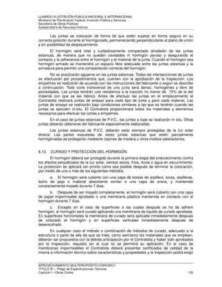 LLAMADO A LICITACIÓN PÚBLICA NACIONAL E INTERNACIONAL 
Ministerio de Planificación Federal, Inversión Pública y Servicios 
Secretaria de Obras Públicas 
Subsecretaría de Recursos Hídricos 
Las juntas se colocarán de forma tal que estén sujetas en forma segura en su 
correcta posición durante el hormigonado, permaneciendo perpendiculares al plano de unión 
y sin posibilidad de desplazamiento. 
El hormigón será total y cuidadosamente compactado alrededor de las juntas 
estancas, de manera que no queden cavidades ni hormigón poroso y asegurando el 
contacto y la adherencia entre el hormigón y el material de la junta. Cuando el hormigón sea 
hormigón armado se mantendrá un espacio libre adecuado entre las juntas estancas y la 
armadura para permitir una compactación correcta del hormigón. 
No se practicarán agujeros en las juntas estancas. Todas las intersecciones de juntas 
se efectuarán por procedimientos que, cuenten con la aprobación de la Inspección. Los 
empalmes se realizarán de acuerdo con las instrucciones del fabricante o según se describe 
a continuación. Todo corte transversal de una junta será denso, homogéneo y libre de 
porosidades. Las juntas tendrán una resistencia a la tracción no menor de 75% de la del 
material con que se las fabricó. Antes de efectuar las juntas en el emplazamiento el 
Contratista realizará juntas de ensayo para cada tipo de junta y para cada material. Las 
juntas de ensayo se realizarán bajo condiciones similares a las que se tendrán cuando las 
juntas se ejecuten in-situ. El Contratista proporcionará todos los materiales y elementos 
necesarios para efectuar los cortes y empalmes. 
En el caso de juntas estancas de P.V.C., las juntas a tope se realizarán in situ. Otras 
juntas deberán obtenerse del fabricante especialmente elaboradas. 
Las juntas estancas de P.V.C. deberán estar siempre protegidas de la luz solar 
directa. Las partes expuestas de estas juntas estancas que estén parcialmente 
hormigónadas se protegerán mediante cajones de madera u otros medios satisfactorios. 
8.13. CURADO Y PROTECCIÓN DEL HORMIGÓN. 
El hormigón deberá ser protegido durante la primera etapa del endurecimiento contra 
los efectos perjudiciales de la luz solar, vientos secos, fríos, lluvia o agua en escurrimiento. 
La protección se aplicará tan pronto como sea posible después de terminar la colocación, 
por medio de uno o más de los siguientes métodos. 
a. El hormigón será cubierto con una capa de bolsas de arpillera, lonas, arpilleras, 
lecho de paja o material absorbente similar o una capa de arena, y mantenido 
constantemente mojado durante 7 días. 
b. Después de ser mojado completamente, el hormigón será cubierto con una capa 
de papel impermeable aprobado o una membrana plástica mantenida en contacto con el 
hormigón durante 7 días. 
c. Excepto en el caso de superficies a las cuales después se ha de adherir 
hormigón, el hormigón será curado aplicando una membrana de líquido de curado aprobada. 
En superficies horizontales la membrana de curado será aplicada inmediatamente después 
de colocado el hormigón y en superficies verticales inmediatamente después de 
desencofrado. 
En cualquier caso el método o combinación de métodos de curado, adecuado a la 
estructura o parte de ella de que se trata, como asimismo los materiales que se empleen, 
deberán ser propuestos con la debida anticipación por el Contratista y haber sido aprobados 
por la Inspección, requisito sin el cual no se permitirá su aplicación. En el caso de 
membranas impermeables el Contratista deberá presentar certificados de calidad de la 
misma e información técnica sobre características y propiedades y la Inspección podrá exigir 
APROVECHAMIENTO MULTIPROPÓSITO CHIHUIDO I 
TITULO III – Pliego de Especificaciones Técnicas 
Capítulo I – Obras Civiles 132 
 
