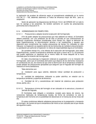 LLAMADO A LICITACIÓN PÚBLICA NACIONAL E INTERNACIONAL 
Ministerio de Planificación Federal, Inversión Pública y Servicios 
Secretaria de Obras Públicas 
Subsecretaría de Recursos Hídricos 
la realización de pruebas de eficiencia según el procedimiento establecido en la norma 
A.S.T.M. C – 156, debiendo obtenerse un índice de eficiencia mayor del 90% para su 
aceptación. 
Serán de aplicación las disposiciones del Artículo 10.3.2. del CIRSOC 201 en todo lo 
que no oponga a las presentes. Se tendrán asimismo en cuenta las prescripciones 
pertinentes de la Cláusula 8.14. 
8.14. HORMIGONADO EN TIEMPO FRÍO. 
8.14.1.1. Precauciones a adoptar durante la ejecución del hormigonado. 
A fin de poder adoptar las precauciones que más adelante se indican, el Contratista 
deberá presentar, con una antelación de 60 días al período en que ordinariamente se 
producen condiciones climáticas consideradas como tiempo frío, según la definición de 
estas Especificaciones, la documentación atinente a las instalaciones y equipos que 
dispondrá para cumplimentar las medias precautorias de tiempo frío indicadas en esta 
Cláusula. La Inspección se expedirá dentro de los treinta días de recibida la documentación. 
La aprobación por parte de la Inspección no releva de responsabilidad alguna al Contratista. 
Se considera tiempo frío, a los efectos de la ejecución del hormigonado, para estas 
Especificaciones, cuando la temperatura ambiente sea igual o menor de 5° C y se presume 
que puede registrarse un descenso de la misma hasta 48 horas después de la hora 
solicitada para la iniciación del hormigonado. 
En tales circunstancias la Inspección ordenará la suspensión o la no iniciación del 
hormigonado, salvo que el Contratista demuestre que dispone de los elementos necesarios 
en condiciones de uso, de manera tal que ante la disminución de la temperatura antedicha, 
pueda adoptar las precauciones apropiadas que aseguren que el fraguado del hormigón se 
realizará en forma satisfactoria. 
Tales elementos son: 
a) instalación para agua caliente, debiendo indicar cantidad de producción y 
temperatura. 
b) cantidad de calefactores, indicando su poder calorífico, en relación con la 
temperatura ambiente y superficie de eficiencia; 
c) Cantidad de m2 y características del material de cobertura para protección 
(lonas, paños, etc.). 
8.14.1.2. Temperatura mínima del hormigón al ser colocado en la estructura y durante el 
período de fraguado. 
El Contratista está obligado a considerar, excepto para época de verano, las 
variaciones habituales de temperaturas locales, de forma de considerar no solo la 
temperatura del momento sino la posibilidad de descensos en el transcurso de las horas del 
día. 
En estas condiciones deberán adoptarse precauciones en la preparación y transporte 
de hormigón, de manera tal que la temperatura del mismo al ser colocado sea la que resulta 
del siguiente cuadro. 
APROVECHAMIENTO MULTIPROPÓSITO CHIHUIDO I 
TITULO III – Pliego de Especificaciones Técnicas 
Capítulo I – Obras Civiles 133 
 