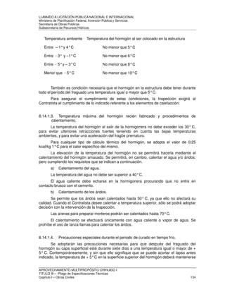 LLAMADO A LICITACIÓN PÚBLICA NACIONAL E INTERNACIONAL 
Ministerio de Planificación Federal, Inversión Pública y Servicios 
Secretaria de Obras Públicas 
Subsecretaría de Recursos Hídricos 
Temperatura ambiente Temperatura del hormigón al ser colocado en la estructura 
Entre – 1° y 4° C No menor que 5° C 
Entre - 3° y –1° C No menor que 6° C 
Entre - 5° y – 3° C No menor que 8° C 
Menor que - 5° C No menor que 10° C 
También es condición necesaria que el hormigón en la estructura debe tener durante 
todo el período del fraguado una temperatura igual o mayor que 5° C. 
Para asegurar el cumplimiento de estas condiciones, la Inspección exigirá al 
Contratista el cumplimiento de lo indicado referente a los elementos de calefacción. 
8.14.1.3. Temperatura máxima del hormigón recién fabricado y procedimientos de 
calentamiento. 
La temperatura del hormigón al salir de la hormigonera no debe exceder los 30° C, 
para evitar ulteriores retracciones fuertes teniendo en cuenta las bajas temperaturas 
ambientes, y para evitar una aceleración del fragüe prematuro. 
Para cualquier tipo de cálculo térmico del hormigón, se adopta el valor de 0,25 
kcal/kg 1° C para el calor específico del mismo. 
La elevación de la temperatura del hormigón no se permitirá hacerla mediante el 
calentamiento del hormigón amasado. Se permitirá, en cambio, calentar el agua y/o áridos; 
pero cumpliendo los requisitos que se indican a continuación. 
a) Calentamiento del agua. 
La temperatura del agua no debe ser superior a 40° C. 
El agua caliente debe echarse en la hormigonera procurando que no entre en 
contacto brusco con el cemento. 
b) Calentamiento de los áridos. 
Se permite que los áridos sean calentados hasta 50° C, ya que ello no afectará su 
calidad. Cuando el Contratista desee calentar a temperatura superior, sólo se podrá adoptar 
decisión con la intervención de la Inspección. 
Las arenas para preparar morteros podrán ser calentados hasta 70° C. 
El calentamiento se efectuará únicamente con agua caliente o vapor de agua. Se 
prohíbe el uso de lanza llamas para calentar los áridos. 
8.14.1.4. Precauciones especiales durante el periodo de curado en tiempo frío. 
Se adoptarán las precauciones necesarias para que después del fraguado del 
hormigón su capa superficial esté durante siete días a una temperatura igual o mayor de + 
5° C. Contemporáneamente, y sin que ello signifique que se puede acortar el lapso antes 
indicado, la temperatura de + 5° C en la superficie superior del hormigón deberá mantenerse 
APROVECHAMIENTO MULTIPROPÓSITO CHIHUIDO I 
TITULO III – Pliego de Especificaciones Técnicas 
Capítulo I – Obras Civiles 134 
 