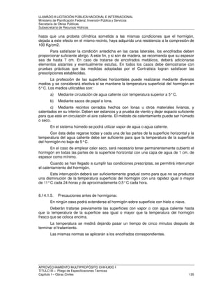 LLAMADO A LICITACIÓN PÚBLICA NACIONAL E INTERNACIONAL 
Ministerio de Planificación Federal, Inversión Pública y Servicios 
Secretaria de Obras Públicas 
Subsecretaría de Recursos Hídricos 
hasta que una probeta cilíndrica sometida a las mismas condiciones que el hormigón, 
dejada a este efecto en el mismo recinto, haya adquirido una resistencia a la compresión de 
100 Kg/cm2. 
Para satisfacer la condición antedicha en las caras laterales, los encofrados deben 
proporcionar suficiente abrigo. A este fin, y si son de madera, se recomienda que su espesor 
sea de hasta 7 cm. En caso de tratarse de encofrados metálicos, deberá adicionarse 
elementos aislantes y eventualmente estufas. En todos los casos debe demostrarse con 
pruebas prácticas que las medidas adoptadas por el Contratista logran satisfacer las 
prescripciones establecidas. 
La protección de las superficies horizontales puede realizarse mediante diversos 
medios y se considerará efectiva si se mantiene la temperatura superficial del hormigón en 
5° C. Los medios utilizables son: 
a) Mediante circulación de agua caliente con temperatura superior a 5° C. 
b) Mediante sacos de papel o lona. 
c) Mediante recintos cerrados hechos con lonas u otros materiales livianos, y 
calentados en su interior. Deben ser estancos y a prueba de viento y dejar espacio suficiente 
para que esté en circulación el aire caliente. El método de calentamiento puede ser húmedo 
o seco. 
En el sistema húmedo se podrá utilizar vapor de agua o agua caliente. 
Con ésta debe regarse todas y cada una de las partes de la superficie horizontal y la 
temperatura del agua caliente debe ser suficiente para que la temperatura de la superficie 
del hormigón no baje de 5° C. 
En el caso de emplear calor seco, será necesario tener permanentemente cubierto el 
hormigón en todas las partes de la superficie horizontal con una capa de agua de 1 cm. de 
espesor como mínimo. 
Cuando se han llegado a cumplir las condiciones prescriptas, se permitirá interrumpir 
el calentamiento del hormigón. 
Esta interrupción deberá ser suficientemente gradual como para que no se produzca 
una disminución de la temperatura superficial del hormigón con una rapidez igual o mayor 
de 11° C cada 24 horas y de aproximadamente 0,5° C cada hora. 
8.14.1.5. Precauciones antes de hormigonar. 
En ningún caso podrá extenderse el hormigón sobre superficie con hielo o nieve. 
Deberán tratarse previamente las superficies con vapor o con agua caliente hasta 
que la temperatura de la superficie sea igual o mayor que la temperatura del hormigón 
fresco que se coloca encima. 
La temperatura se medirá dejando pasar un tiempo de cinco minutos después de 
terminar el tratamiento. 
Las mismas normas se aplicarán a los encofrados correspondientes. 
APROVECHAMIENTO MULTIPROPÓSITO CHIHUIDO I 
TITULO III – Pliego de Especificaciones Técnicas 
Capítulo I – Obras Civiles 135 
 