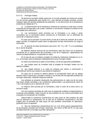 LLAMADO A LICITACIÓN PÚBLICA NACIONAL E INTERNACIONAL 
Ministerio de Planificación Federal, Inversión Pública y Servicios 
Secretaria de Obras Públicas 
Subsecretaría de Recursos Hídricos 
8.14.1.6. Hormigón helado. 
Se denomina hormigón helado aquel que no ha sido protegido de manera de cumplir 
con las normas establecidas para tiempo frío, y que además ha estado sometido, durante 
cualquier lapso del periodo establecido de protección, a una disminución de la temperatura 
ambiente por debajo de 2° C. 
a) La determinación de la temperatura ambiente se realizará en cada caso, durante 
el periodo de hormigonado y de curado, mediante un termómetro instalado ex profeso en las 
vecindades de la estructura. 
b) Los termómetros serán provistos por el Contratista a su cargo y serán 
controlados con un termómetro patrón, provisto por el Contratista, con un certificado de 
control de un laboratorio oficial. 
En caso que la provisión no fuera hecha al mes de la fecha de iniciación de la obra, 
según contrato, la Inspección podrá hacer la adquisición de diez termómetros con cargo al 
Contratista. 
c) El alcance de estos termómetros será entre –20 ° C y +50 ° C y la sensibilidad 
de un quinto de grado. 
Se deberán efectuar lecturas de los termómetros cada dos horas con la presencia 
simultánea de un representante del Contratista y otro de la Inspección, registrándose los 
valores correspondientes en una planilla con copia. 
En el caso de que no hubiese cumplido con todas las mediciones indicadas en a), b), 
y c), el hormigón será considerado indefectiblemente como hormigón helado. 
En estas circunstancias le caben al Contratista, una de las siguientes posibilidades: 
a) que acepte sacar de inmediato toda la tongada de hormigón helado con los 
debidos cuidados. 
b) que acepte efectuar a su costo los ensayos que indican a continuación y 
manifieste por escrito que acatará lo que decida la Inspección. 
De optar por la variante b) deberá detener el hormigonado hasta que se adopte 
decisión sobre el particular y proceder a extraer a los 28 días del hormigonado probetas del 
hormigón observado, mediante máquinas rotativas. 
Las probetas se extraerán efectuando tres perforaciones en cada una de las caras 
que hayan estado sometidas a las condiciones desfavorables. Las perforaciones serán de 
1,00 m de longitud y de un diámetro de 15 cm. 
La máquina será provista por el Contratista y todo el costo de la tarea será a su 
exclusivo cargo. 
Con las muestras extraídas de cada cara se prepararán probetas correspondientes a 
sucesivas profundidades. Cada conjunto se seis probetas de una misma profundidad será 
ensayada a la compresión de inmediato. 
Determinada la resistencia característica de cada grupo de seis probetas de cada 
cara se efectuará su comparación con el valor de la resistencia característica a 28 días 
exigida para el promedio de cada grupo de seis probetas conservadas en laboratorio, 
pudiendo ocurrir lo siguiente: 
a) Que las resistencias características de uno o de varios grupos separadamente, 
de las probetas extraídas del hormigón observado, sea inferior al 90% de Rc. En ese caso 
se deberá demoler el hormigón que ellas representan. 
APROVECHAMIENTO MULTIPROPÓSITO CHIHUIDO I 
TITULO III – Pliego de Especificaciones Técnicas 
Capítulo I – Obras Civiles 136 
 