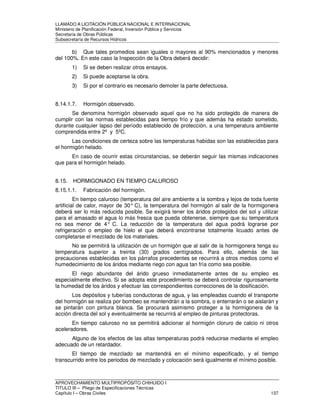 LLAMADO A LICITACIÓN PÚBLICA NACIONAL E INTERNACIONAL 
Ministerio de Planificación Federal, Inversión Pública y Servicios 
Secretaria de Obras Públicas 
Subsecretaría de Recursos Hídricos 
b) Que tales promedios sean iguales o mayores al 90% mencionados y menores 
del 100%. En este caso la Inspección de la Obra deberá decidir: 
1) Si se deben realizar otros ensayos. 
2) Si puede aceptarse la obra. 
3) Si por el contrario es necesario demoler la parte defectuosa. 
8.14.1.7. Hormigón observado. 
Se denomina hormigón observado aquel que no ha sido protegido de manera de 
cumplir con las normas establecidas para tiempo frío y que además ha estado sometido, 
durante cualquier lapso del período establecido de protección, a una temperatura ambiente 
comprendida entre 2º y 5ºC. 
Las condiciones de certeza sobre las temperaturas habidas son las establecidas para 
el hormigón helado. 
En caso de ocurrir estas circunstancias, se deberán seguir las mismas indicaciones 
que para el hormigón helado. 
8.15. HORMIGONADO EN TIEMPO CALUROSO 
8.15.1.1. Fabricación del hormigón. 
En tiempo caluroso (temperatura del aire ambiente a la sombra y lejos de toda fuente 
artificial de calor, mayor de 30° C), la temperatura del hormigón al salir de la hormigonera 
deberá ser lo más reducida posible. Se exigirá tener los áridos protegidos del sol y utilizar 
para el amasado el agua lo más fresca que pueda obtenerse, siempre que su temperatura 
no sea menor de 4° C. La reducción de la temperatura del agua podrá lograrse por 
refrigeración o empleo de hielo el que deberá encontrarse totalmente licuado antes de 
completarse el mezclado de los materiales. 
No se permitirá la utilización de un hormigón que al salir de la hormigonera tenga su 
temperatura superior a treinta (30) grados centígrados. Para ello, además de las 
precauciones establecidas en los párrafos precedentes se recurrirá a otros medios como el 
humedecimiento de los áridos mediante riego con agua tan fría como sea posible. 
El riego abundante del árido grueso inmediatamente antes de su empleo es 
especialmente efectivo. Si se adopta este procedimiento se deberá controlar rigurosamente 
la humedad de los áridos y efectuar las correspondientes correcciones de la dosificación. 
Los depósitos y tuberías conductoras de agua, y las empleadas cuando el transporte 
del hormigón se realiza por bombeo se mantendrán a la sombra, o enterrarán o se aislarán y 
se pintarán con pintura blanca. Se procurará asimismo proteger a la hormigonera de la 
acción directa del sol y eventualmente se recurrirá al empleo de pinturas protectoras. 
En tiempo caluroso no se permitirá adicionar al hormigón cloruro de calcio ni otros 
aceleradores. 
Alguno de los efectos de las altas temperaturas podrá reducirse mediante el empleo 
adecuado de un retardador. 
El tiempo de mezclado se mantendrá en el mínimo especificado, y el tiempo 
transcurrido entre los periodos de mezclado y colocación será igualmente el mínimo posible. 
APROVECHAMIENTO MULTIPROPÓSITO CHIHUIDO I 
TITULO III – Pliego de Especificaciones Técnicas 
Capítulo I – Obras Civiles 137 
 