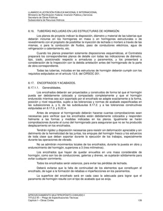 LLAMADO A LICITACIÓN PÚBLICA NACIONAL E INTERNACIONAL 
Ministerio de Planificación Federal, Inversión Pública y Servicios 
Secretaria de Obras Públicas 
Subsecretaría de Recursos Hídricos 
8.16. TUBERÍAS INCLUIDAS EN LAS ESTRUCTURAS DE HORMIGÓN 
Los planos de proyecto indican la disposición, diámetro y material de las tuberías que 
deberán incluirse en los hormigones en masa o en hormigones estructurales o de 
revestimiento con el propósito de posibilitar la inyección de lechada o mortero a través de las 
mismas, o para la conducción de fluidos, paso de conductores eléctricos, agua de 
refrigeración o calentamiento, etc. 
Cuando los planos presenten solamente disposiciones esquemáticas, el Contratista 
preparará los correspondientes planos de detalle con todas las indicaciones de diámetro, 
tipo, izado, posicionado respecto a armaduras y paramentos, y los presentará a 
consideración de la Inspección con la debida antelación antes del hormigonado de la parte 
de obra correspondiente. 
Todas las tuberías, incluidas en las estructuras de hormigón deberán cumplir con los 
requisitos estipulados en el artículo 12.6. del CIRSOC 201. 
8.17. ENCOFRADOS Y ACABADOS. 
8.17.1.1. Generalidades. 
Los encofrados deberán ser proyectados y construidos de forma tal que el hormigón 
pueda ser debidamente colocado y compactado completamente y que el hormigón 
endurecido mientras sea aún soportado por el encofrado se adapte exactamente a la forma, 
posición y nivel requeridos, sujeto a las tolerancias y normas de acabado especificadas en 
las subsecciones a. y b. de las subcláusulas 8.17.2. y a las tolerancias constructivas 
estipuladas en 8.17.3. y 8.22.4. 
Antes de empezar el hormigonado deberán hacerse cuantas comprobaciones sean 
necesarias para verificar que los encofrados están debidamente colocados y responden 
fielmente a las formas y medidas indicadas en los planos. Igualmente se harán 
comprobaciones durante el curso del hormigonado para asegurarse que no se ha producido 
desplazamiento en los encofrados. 
Tendrán rigidez y disposición necesarias para resistir sin deformación apreciable y sin 
detrimento de la hermeticidad de las juntas, los empujes del hormigón fresco y los esfuerzos 
de toda clase que deban soportar durante la ejecución de los trabajos, especialmente 
durante las operaciones de vibrado. 
No se admitirán movimientos locales de los encofrados, durante la puesta en obra y 
endurecimiento del hormigón, superiores a 3 (tres milímetros). 
Los encofrados que hayan de quedar envueltos en una masa considerable de 
hormigón, como son los de conducciones, galerías y drenes, se sujetarán sólidamente para 
evitar cualquier corrimiento. 
Todos los encofrados serán estancos, para evitar las pérdidas de lechada. 
Deberá evitarse que la falta de continuidad de los elementos que constituyen el 
encofrado, de lugar a la formación de rebabas e imperfecciones en los paramentos. 
La superficie del encofrado será en cada caso la adecuada para lograr que el 
paramento de hormigón resulte con el tipo de acabado que se exija. 
APROVECHAMIENTO MULTIPROPÓSITO CHIHUIDO I 
TITULO III – Pliego de Especificaciones Técnicas 
Capítulo I – Obras Civiles 139 
 