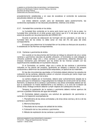 LLAMADO A LICITACIÓN PÚBLICA NACIONAL E INTERNACIONAL 
Ministerio de Planificación Federal, Inversión Pública y Servicios 
Secretaria de Obras Públicas 
Subsecretaría de Recursos Hídricos 
precedentemente establecidas y en caso de excederse el contenido de sustancias 
perjudiciales deberán ser lavados. 
Los áridos deberán cumplir, para ser declarados aptos posteriormente, las 
condiciones expresadas en las cláusulas precedentes, relativas a los áridos. 
2.3.7. Humedad libre contenida en los áridos. 
La humedad libre contenida en la arena será menor que el 8 % de su peso. La 
humedad libre contenida en el árido grueso será menor que el 4 % del peso de este, y 
estará de acuerdo con las prescripciones del CIRSOC 201. 
Durante el periodo de elaboración de hormigón del día calendario, el valor de la 
humedad libre de los áridos no debe variar en más del 2% del peso del árido 
correspondiente. 
El ensayo para determinar la humedad libre en los áridos se efectuara de acuerdo a 
lo establecido en las Normas correspondientes. 
2.3.8. Canteras o yacimientos de áridos. 
Aún cuando en los documentos del Contrato se indique la ubicación de una o varias 
canteras o yacimientos naturales de posible utilización, el Contratista no está obligado a 
utilizarlos pudiendo elegir otra u otras canteras o yacimientos, debiendo efectuar los 
ensayos necesarios para demostrar que los áridos de las mismas cumplen con las 
especificaciones establecidas en la presente cláusula. 
Si el Contratista, en cambio, elige una o varias de las canteras o yacimientos 
indicados en los planos del proyecto, igualmente se obligará a efectuar los ensayos 
conducentes a determinar las características estipuladas y la aptitud de los materiales. 
En las dos circunstancias apuntadas, el Contratista deberá efectuar los estudios de 
cubicación de las canteras, debiendo cubicar un volumen cincuenta por ciento mayor que 
el necesario para la ejecución de la obra. 
La cantera elegida por el Contratista, deberá estar suficientemente alejada de la 
presa para que no entorpezca o haga peligrosos los trabajos de construcción de las obras. 
Asimismo, la distancia de la cantera o yacimientos a las obras contratadas deberá ser tal, 
que su explotación no motive debilitamiento a los estribos y a la zona de fundación de 
dichas obras. Análoga condición deberán cumplir respecto de cualesquiera otra obra. 
Tampoco la explotación de la cantera o yacimiento deberá motivar apertura de 
caminos a posibles filtraciones del agua del embalse. 
El Contratista deberá presentar una solicitud de aprobación de yacimientos o 
canteras a la Inspección acompañada de: 
1. Planialtimetría de las obras contratadas y de otras obras vecinas y de la o de las 
canteras o yacimientos. 
2. Memoria Descriptiva. 
3. Resultado de los ensayos de calidad de los áridos. 
4. Cubicación de la o las canteras o yacimientos. 
5. Método de explotación de las canteras o yacimientos. 
APROVECHAMIENTO MULTIPROPÓSITO CHIHUIDO I 
TITULO III – Pliego de Especificaciones Técnicas 
Capítulo I – Obras Civiles 14 
 