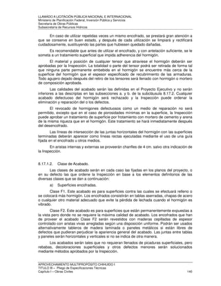 LLAMADO A LICITACIÓN PÚBLICA NACIONAL E INTERNACIONAL 
Ministerio de Planificación Federal, Inversión Pública y Servicios 
Secretaria de Obras Públicas 
Subsecretaría de Recursos Hídricos 
En caso de utilizar repetidas veces un mismo encofrado, se prestará gran atención a 
que se conserve en buen estado, y después de cada utilización se limpiará y rectificará 
cuidadosamente, sustituyendo las partes que hubiesen quedado dañadas. 
Es recomendable que antes de utilizar el encofrado, y con antelación suficiente, se le 
someta a un tratamiento superficial que impida adherencia del hormigón. 
El material y posición de cualquier tensor que atraviese el hormigón deberán ser 
aprobadas por la Inspección. La totalidad o parte del tensor podrá ser retirada de forma tal 
que ninguna parte permanente embebida en el hormigón se encuentre más cerca de la 
superficie del hormigón que el espesor especificado de recubrimiento de las armaduras. 
Todo agujero dejado después del retiro de los tensores será llenado con hormigón o mortero 
de composición aprobada. 
Las calidades del acabado serán las definidas en el Proyecto Ejecutivo y no serán 
inferiores a las descriptas en las subsecciones a. y b. de la subcláusula 8.17.2. Cualquier 
acabado defectuoso del hormigón será rechazado y la Inspección puede ordenar la 
eliminación y reparación del o los defectos. 
El revocado de hormigones defectuosos como un medio de reparación no será 
permitido, excepto que en el caso de porosidades mínimas en la superficie, la Inspección 
puede aprobar un tratamiento de superficie por frotamiento con mortero de cemento y arena 
de la misma riqueza que en el hormigón. Este tratamiento se hará inmediatamente después 
del desencofrado. 
Las líneas de intersección de las juntas horizontales del hormigón con las superficies 
terminadas deberán aparecer como líneas rectas ejecutadas mediante el uso de una guía 
fijada en el encofrado u otros medios. 
En aristas internas y externas se proveerán chanfles de 4 cm. salvo otra indicación de 
la Inspección. 
8.17.1.2. Clase de Acabado. 
Las clases de acabado serán en cada caso las fijadas en los planos del proyecto, o 
en su defecto las que ordene la Inspección en base a los elementos definitorios de las 
diversas clases que se dan a continuación: 
a) Superficies encofradas. 
Clase F1. Este acabado es para superficies contra las cuales se efectuará relleno o 
se colocará más hormigón. Los encofrados consistirán en tablas aserradas, chapas de acero 
o cualquier otro material adecuado que evite la pérdida de lechada cuando el hormigón es 
vibrado. 
Clase F2. Este acabado es para superficies que están permanentemente expuestas a 
la vista pero donde no se requiere la máxima calidad de acabado. Los encofrados que han 
de proveer el acabado Clase F2 serán revestidos con maderas cepilladas de espesor 
controlado con aristas vivas arregladas según una disposición uniforme. Podrán ser usados 
alternativamente tableros de madera laminada o paneles metálicos si están libres de 
defectos que pudieran perjudicar la apariencia general del acabado. Las juntas entre tablas 
y paneles serán horizontales y verticales si no se indica de otra manera. 
Los acabados serán tales que no requieran llenados de picaduras superficiales, pero 
rebabas, decoloraciones superficiales y otros defectos menores serán solucionados 
mediante métodos aprobados por la Inspección. 
APROVECHAMIENTO MULTIPROPÓSITO CHIHUIDO I 
TITULO III – Pliego de Especificaciones Técnicas 
Capítulo I – Obras Civiles 140 
 