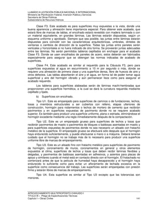 LLAMADO A LICITACIÓN PÚBLICA NACIONAL E INTERNACIONAL 
Ministerio de Planificación Federal, Inversión Pública y Servicios 
Secretaria de Obras Públicas 
Subsecretaría de Recursos Hídricos 
Clase F3. Este acabado es para superficies muy expuestas a la vista, donde una 
buena apariencia y alineación tiene importancia especial. Para obtener este acabado, que 
estará libre de marcas de tablas, el encofrado estará revestido con madera laminada o con 
un material equivalente, en grandes láminas. Las láminas estarán dispuestas, según un 
esquema uniforme y aprobado. Siempre que sea posible, las juntas entre láminas estarán 
dispuestas para coincidir con las características arquitectónicas, umbrales, dinteles de 
ventanas o cambios de dirección de la superficie. Todas las juntas entre paneles serán 
verticales y horizontales si no fuera indicado de otra forma. Se proveerán juntas adecuadas 
entre las láminas. No serán permitidos tableros cepillados sin enchapar para el acabado 
Clase F3. Donde se usen encofrados de paneles de acero, estos deberán ser fabricados 
especialmente para asegurar que se obtengan las normas indicadas de acabado de 
superficies. 
Clase F4. Este acabado es similar al requerido para la Cláusula F3, pero para 
superficies expuestas al agua en escurrimiento a 10 m por segundo o más, donde se 
requiere una alineación de primera clase y una superficie densa, libre de huecos de aire y 
otros defectos. Las tablas absorberán el aire y el agua, en forma tal de poder tomar agua 
superficial y aire del hormigón vibrado y aún permanecer lisos como para asegurar el 
acabado requerido. 
Los tableros para superficies alabeadas serán de láminas machi-hembradas que 
proporcionen una superficie hermética, a la cual se dará la curvatura requerida mediante 
cepillado y lijado. 
b) Superficies sin encofrado. 
Tipo U1. Este es emparejado para superficies de caminos o de fundaciones, lechos, 
losas y miembros estructurales a ser cubiertos con relleno, etapas ulteriores de 
construcción, hormigón para rodamientos o lechos de mortero de cemento que recibirán 
pavimentos y en superficies expuestas de pavimento donde no se requiere acabado 
superior. Es también para producir una superficie uniforme, plana o estriada, eliminándose el 
hormigón excedente mediante una regla inmediatamente después de la compactación. 
Tipo U2. Este es un emparejado grueso para superficies de lechos y losas que 
recibirán pavimentos de mastic o pavimentos de bloques o baldosas asentadas en mastic y 
para superficies expuestas de pavimentos donde no sea necesario un alisado con fratacho 
metálico de la superficie. El emparejado grueso se efectuará sólo después que el hormigón 
haya endurecido suficientemente, y puede efectuarse a mano o a máquina. Deberá tenerse 
cuidado que el hormigón no se trabaje más de lo necesario para producir una superficie 
uniforme libre de marcas de emparejamiento. 
Tipo U3. Este es un alisado fino con fratacho metálico para superficies de pavimento 
de hormigón, coronamiento de muros, coronamientos en general y otros elementos 
expuestos al clima, superficies de lechos y losas que deben recibir láminas flexibles y 
delgadas, y pavimentos de baldosas asentadas en adhesivos, y asientos para placas de 
apoyo y similares cuando el metal está en contacto directo con el hormigón. El fratachado no 
comenzará antes de que la película de humedad haya desaparecido y el hormigón haya 
endurecido lo suficiente como para evitar un afloramiento de lechada excesiva en la 
superficie como consecuencia del trabajo. Las superficies serán emparejadas con presión 
firme y estarán libres de marcas de emparejamiento. 
Tipo U4. Esta superficie es similar al Tipo U3 excepto que las tolerancias son 
menores. 
APROVECHAMIENTO MULTIPROPÓSITO CHIHUIDO I 
TITULO III – Pliego de Especificaciones Técnicas 
Capítulo I – Obras Civiles 141 
 
