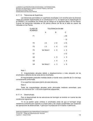 LLAMADO A LICITACIÓN PÚBLICA NACIONAL E INTERNACIONAL 
Ministerio de Planificación Federal, Inversión Pública y Servicios 
Secretaria de Obras Públicas 
Subsecretaría de Recursos Hídricos 
8.17.1.3. Tolerancias de Superficies. 
Las tolerancias permisibles en superficies encofradas o sin encofrar para las diversas 
clases de acabado especificados en la subcláusula 8.17.2. se regirán por lo especificado en 
el CIRSOC y no excederán los límites que se indican en la siguiente tabla o en los Planos. 
Cuando las tolerancias indicadas en los planos difieran de las de la tabla se usarán las 
indicadas en los Planos. 
CLASE DE 
ACABADO 
TOLERANCIA EN MM 
Ver Nota 1 
A B C 
F1 + 50 
- 12 
F2 ± 6 ± 12 ± 15 
F3 ± 3 ± 6 ± 12 
F4 Ver Nota 2 ± 6 ± 6 
U1 ± 12 
U2 ± 9 ± 9 
U3 ± 6 ± 6 
U4 Ver Nota 2 ± 3 ± 6 
Nota 1: 
A Irregularidades abruptas debido a desplazamientos o mala ubicación de los 
encofrados o defectos de las caras de los encofrados. 
B Irregularidades graduales medidas desde un borde recto o plantilla de 3 m de largo 
correctamente conformada. 
C La superficie total estará dentro de esta tolerancia. 
Nota 2: 
Todas las irregularidades abruptas serán eliminadas mediante esmerilado, para 
obtener una transición de 1 a 50 entre superficies adyacentes. 
8.17.1.4. Desencofrado. 
Para el desencofrado de las estructuras de hormigón se tendrán en cuenta las dos 
condiciones siguientes: 
1ª) no se podrán quitar cimbras ni encofrados antes de que el hormigón tenga 
resistencia suficiente para soportar su propio peso y las cargas accidentales que ocasionen 
las operaciones de desencofrado. Y para que no produzcan en él daños ni deterioros. 
APROVECHAMIENTO MULTIPROPÓSITO CHIHUIDO I 
TITULO III – Pliego de Especificaciones Técnicas 
Capítulo I – Obras Civiles 142 
 