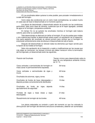 LLAMADO A LICITACIÓN PÚBLICA NACIONAL E INTERNACIONAL 
Ministerio de Planificación Federal, Inversión Pública y Servicios 
Secretaria de Obras Públicas 
Subsecretaría de Recursos Hídricos 
2ª) Los encofrados deben quitarse lo antes posible, para proceder inmediatamente al 
curado del hormigón. 
Como estas dos condiciones son en cierto modo contradictorias, se cuidará mucho 
en cada caso de hacer el desencofrado en el momento oportuno. 
Los plazos de descimbrado y desencofrado estarán de acuerdo con las condiciones 
particulares, tales como clase de cemento, sustancias que se le hayan agregado, cantidad 
de agua en el hormigón y temperatura ambiente. 
En tiempo frío no se quitarán los encofrados mientras el hormigón esté todavía 
caliente, para evitar su cuarteamiento. 
Todo desencofrado se efectuará sin dañar el hormigón. El uso de aceites para moldes 
u otro material para facilitar el desencofrado estará sujeto a la aprobación de la Inspección. 
Una parte pequeña del encofrado se retirará primero para verificar que el hormigón ha 
endurecido suficientemente antes de efectuar el desencofrado de todo el sector. 
Después del desencofrado se retirarán todos los elementos que hayan servido para 
la fijación de los moldes al hormigón. 
Salvo otra aprobación de la Inspección y sujeto a modificaciones por las causas que 
más abajo se mencionan, los tiempos mínimos que deben transcurrir entre la terminación 
del hormigonado y el desencofrado serán las siguientes, 
Posición del Encofrado Tiempo mínimo para desencofrado sobre la 
base de una temperatura ambiente mínima 
de 10 ° C, 
Caras verticales o semiverticales de hormigón en 
masa (caras no permanentemente expuestas. 
36 horas 
Caras verticales o semiverticales de vigas y 
muros 
48 horas 
Encofrados de columnas, vigas y torres 3 días 
Encofrados de fondos de losas (descargadas y 
dejando puntales convenientemente distribuidos 
10 días 
Encofrados de fondo de vigas dejando 
apuntalamiento de seguridad 
14 días 
Puntales de vigas y losas (losas y vigas 
descargadas. 
21 días 
Revestimiento de hormigón de los túneles 48 horas 
Los plazos estipulados se contarán a partir del momento en que fue colocada la 
última porción del hormigón del elemento estructural considerado y deberán ser aumentados 
APROVECHAMIENTO MULTIPROPÓSITO CHIHUIDO I 
TITULO III – Pliego de Especificaciones Técnicas 
Capítulo I – Obras Civiles 143 
 