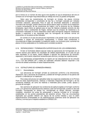 LLAMADO A LICITACIÓN PÚBLICA NACIONAL E INTERNACIONAL 
Ministerio de Planificación Federal, Inversión Pública y Servicios 
Secretaria de Obras Públicas 
Subsecretaría de Recursos Hídricos 
por lo menos en un número de días igual al de aquellos en que la temperatura del aire en 
contacto con el hormigón haya descendido por debajo de cinco (5) grados centígrados. 
Salvo para los revestimientos de hormigón en túneles, los plazos mínimos 
establecidos corresponden a encofrados de tipo fijo y hormigón colocado por métodos 
corrientes (vibración, apisonado) Para el caso de encofrado deslizante o colocación 
neumática del hormigón, podrán disminuirse dichos plazos según el criterio de la Inspección 
y previa comprobación de las condiciones de fragüe y de la eficiencia de los métodos 
empleados. Igual criterio se aplicará para el caso de haberse empleado cemento de alta 
resistencia inicial o acelerantes de fragüe, siempre que los ensayos de resistencia a la 
compresión realizados en forma sistemática sobre tales hormigones aseguren resistencias 
iguales o superiores a las requeridas para los hormigones de cemento normal sin 
acelerantes, en los plazos arriba indicados. 
En cambio en el caso de estructuras importantes o de grande luces o de estructuras 
sometidas a cargas de construcción superpuestas, o cuando otras condiciones o 
circunstancias lo hagan aconsejable, la Inspección podrá, a su exclusivo juicio, aumentar los 
plazos mínimos estipulados en la medida que lo considere prudente. 
8.18. REPARACIONES Y TERMINACIÓN SUPERFICIALES DE LOS HORMIGONES. 
Si bien el Contratista deberá ejecutar todas las operaciones de hormigonado con el 
máximo esmero para obtener los resultados de calidad especificados, en el caso de que 
tales resultados no se logren, estará obligado a ejecutar las operaciones de remoción, 
reparación y terminación superficial necesarias para eliminar y corregir las imperfecciones. 
Las operaciones correspondientes se regirán por las estipulaciones de los artículos 
12.4 y 12.5 del CIRSOC 201 y todos los materiales utilizados deberán responder a las 
normas de calidad contenidas en estas Especificaciones. 
8.19. ESTRUCTURAS DE HORMIGÓN ARMADO. 
8.19.1.1. Generalidades. 
Las estructuras de hormigón armado se construirán conforme a las dimensiones, 
disposición, tipo y secciones de armaduras y calidad de hormigón previsto en los planos del 
proyecto u ordenado por la Inspección. 
Para estas estructuras son aplicables todas las exigencias establecidas en la Primera 
Parte de estas Especificaciones, relativas a materiales integrantes del hormigón y de las 
armaduras metálicas, así como las relativas a materiales para curado, juntas, apoyos y 
pinturas de hormigón. 
Son asimismo de aplicación las condiciones de aptitud exigidas al hormigón conforme 
a 8.6. y en general las especificaciones relativas a plan de hormigonado, puesta en obra del 
hormigón, hormigonado en tiempo frío, hormigonado en tiempo caluroso, hormigón 
moldeado, colocación de juntas de estanquidad y tuberías incluidas en el hormigón, 
establecidas en los puntos precedentes del presente artículo. Para las circunstancias 
especiales que guarden relación con alguno de los puntos tratados y que no estén 
específicamente contempladas en las especificaciones anteriores serán de aplicación los 
criterios y normas que al respecto establece el CIRSOC 201. 
APROVECHAMIENTO MULTIPROPÓSITO CHIHUIDO I 
TITULO III – Pliego de Especificaciones Técnicas 
Capítulo I – Obras Civiles 144 
 