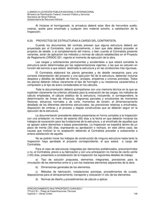 LLAMADO A LICITACIÓN PÚBLICA NACIONAL E INTERNACIONAL 
Ministerio de Planificación Federal, Inversión Pública y Servicios 
Secretaria de Obras Públicas 
Subsecretaría de Recursos Hídricos 
Al iniciarse el hormigonado, la armadura deberá estar libre de herrumbre suelto, 
costras, aceite para encofrado y cualquier otro material extraño, a satisfacción de la 
Inspección. 
8.20. PROYECTOS DE ESTRUCTURAS A CARGO DEL CONTRATISTA. 
Cuando los documentos del contrato prevean que alguna estructura deberá ser 
proyectada por el Contratista, total o parcialmente, o bien que éste deberá proceder al 
proyecto de detalle, o al completamiento del mismo, o bien cuando el Contratista presente 
variantes, serán de aplicación los métodos y normas de cálculo establecidos en el Proyecto 
de Reglamento CIRSOC 201, vigente al momento de ejecución de la obra. 
Las cargas y solicitaciones permanentes y accidentales a que estará sometida la 
estructura serán determinadas por las reglamentaciones vigentes, o las que se calculen en 
función del servicio a que estará destinada la estructura y en las condiciones más rigurosas. 
El Contratista elaborará los planos generales y de detalle necesarios para una 
correcta interpretación del proyecto y una ejecución fiel de la estructura, debiendo incluirse 
despiece y detalles de doblado de hierros, anclajes, empalmes y uniones previstas. Todos 
los planos deberán indicar claramente el tipo de hormigón y su resistencia característica a 
compresión y el tipo de acero considerados en los cálculos. 
Toda la documentación deberá acompañarse con una memoria técnica en la que se 
expliciten claramente los criterios utilizados para la evaluación de las cargas, los métodos de 
cálculo empleados, el cálculo estático de la estructura, incluyendo, si correspondiere, la 
determinación de líneas de influencia, diagramas parciales y envolventes de momentos 
flectores, esfuerzos normales y de corte, momentos de torsión, el dimensionamiento 
detallado de los diferentes elementos estructurales, las previsiones relativas a encofrados, 
disposición de cimbras y el proceso y etapas constructivas que se deberán seguir en la 
ejecución de la estructura. 
La documentación precedente deberá presentarse en forma completa a la Inspección 
con una antelación no menor de sesenta (60) días a la fecha en que deberán iniciarse los 
trabajos de excavación para las fundaciones de la estructura, o el encofrado de aquellas que 
se apoyen sobre elementos o bases preexistentes. La Inspección se expedirá dentro de un 
plazo de treinta (30) días, expresando su aprobación o rechazo, en este último caso, las 
causas que motivan la no aceptación debiendo el Contratista proceder a subsanarlas a 
entera satisfacción de aquella. 
No se podrán iniciar los trabajos de construcción de ninguna estructura hasta tanto la 
Inspección haya aprobado el proyecto correspondiente, el que estará a cargo del 
Contratista. 
Para el caso de estructuras integradas por elementos prefabricados, precomprimidos 
o no, el Contratista, previo a su fabricación y con una anticipación no menos de ciento veinte 
(120) días, presentará a consideración de la Inspección los siguientes detalles de trabajo: 
a) Tipo de solución propuesta, elementos integrantes, previsiones para la 
vinculación de los elementos entre sí y con los restantes elementos adyacentes de la obra. 
b) Dimensiones generales de los elementos. 
c) Métodos de fabricación, instalaciones previstas, procedimientos de curado, 
disposiciones para el almacenamiento, transporte y colocación in situ de los elementos. 
d) Normas de diseño y procedimientos de cálculo a aplicar. 
APROVECHAMIENTO MULTIPROPÓSITO CHIHUIDO I 
TITULO III – Pliego de Especificaciones Técnicas 
Capítulo I – Obras Civiles 146 
 