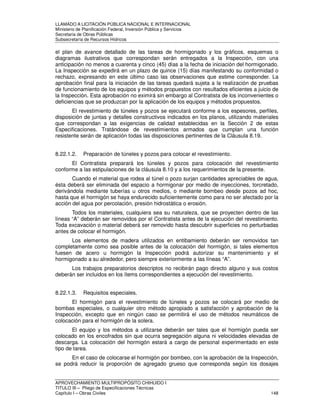 LLAMADO A LICITACIÓN PÚBLICA NACIONAL E INTERNACIONAL 
Ministerio de Planificación Federal, Inversión Pública y Servicios 
Secretaria de Obras Públicas 
Subsecretaría de Recursos Hídricos 
el plan de avance detallado de las tareas de hormigonado y los gráficos, esquemas o 
diagramas ilustrativos que correspondan serán entregados a la Inspección, con una 
anticipación no menos a cuarenta y cinco (45) días a la fecha de iniciación del hormigonado. 
La Inspección se expedirá en un plazo de quince (15) días manifestando su conformidad o 
rechazo, expresando en este último caso las observaciones que estime corresponder. La 
aprobación final para la iniciación de las tareas quedará sujeta a la realización de pruebas 
de funcionamiento de los equipos y métodos propuestos con resultados eficientes a juicio de 
la Inspección. Esta aprobación no eximirá sin embargo al Contratista de los inconvenientes o 
deficiencias que se produzcan por la aplicación de los equipos y métodos propuestos. 
El revestimiento de túneles y pozos se ejecutará conforme a los espesores, perfiles, 
disposición de juntas y detalles constructivos indicados en los planos, utilizando materiales 
que correspondan a las exigencias de calidad establecidas en la Sección 2 de estas 
Especificaciones. Tratándose de revestimientos armados que cumplan una función 
resistente serán de aplicación todas las disposiciones pertinentes de la Cláusula 8.19. 
8.22.1.2. Preparación de túneles y pozos para colocar el revestimiento. 
El Contratista preparará los túneles y pozos para colocación del revestimiento 
conforme a las estipulaciones de la cláusula 8.10 y a los requerimientos de la presente. 
Cuando el material que rodea al túnel o pozo surjan cantidades apreciables de agua, 
ésta deberá ser eliminada del espacio a hormigonar por medio de inyecciones, torcretado, 
derivándola mediante tuberías u otros medios, o mediante bombeo desde pozos ad hoc, 
hasta que el hormigón se haya endurecido suficientemente como para no ser afectado por la 
acción del agua por percolación, presión hidrostática o erosión. 
Todos los materiales, cualquiera sea su naturaleza, que se proyecten dentro de las 
líneas “A” deberán ser removidos por el Contratista antes de la ejecución del revestimiento. 
Toda excavación o material deberá ser removido hasta descubrir superficies no perturbadas 
antes de colocar el hormigón. 
Los elementos de madera utilizados en entibamiento deberán ser removidos tan 
completamente como sea posible antes de la colocación del hormigón, si tales elementos 
fuesen de acero u hormigón la Inspección podrá autorizar su mantenimiento y el 
hormigonado a su alrededor, pero siempre exteriormente a las líneas “A”. 
Los trabajos preparatorios descriptos no recibirán pago directo alguno y sus costos 
deberán ser incluidos en los ítems correspondientes a ejecución del revestimiento. 
8.22.1.3. Requisitos especiales. 
El hormigón para el revestimiento de túneles y pozos se colocará por medio de 
bombas especiales, o cualquier otro método apropiado a satisfacción y aprobación de la 
Inspección, excepto que en ningún caso se permitirá el uso de métodos neumáticos de 
colocación para el hormigón de la solera. 
El equipo y los métodos a utilizarse deberán ser tales que el hormigón pueda ser 
colocado en los encofrados sin que ocurra segregación alguna ni velocidades elevadas de 
descarga. La colocación del hormigón estará a cargo de personal experimentado en este 
tipo de tarea. 
En el caso de colocarse el hormigón por bombeo, con la aprobación de la Inspección, 
se podrá reducir la proporción de agregado grueso que corresponda según los dosajes 
APROVECHAMIENTO MULTIPROPÓSITO CHIHUIDO I 
TITULO III – Pliego de Especificaciones Técnicas 
Capítulo I – Obras Civiles 148 
 