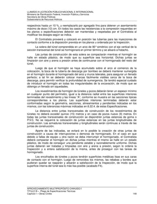 LLAMADO A LICITACIÓN PÚBLICA NACIONAL E INTERNACIONAL 
Ministerio de Planificación Federal, Inversión Pública y Servicios 
Secretaria de Obras Públicas 
Subsecretaría de Recursos Hídricos 
respectivos hasta un 10 %, y reemplazarlo por agregado fino para obtener un asentamiento 
máximo de doce (12) cm. En todos los casos las resistencias a la compresión requeridas en 
los planos o especificaciones deberán ser mantenidas y respetadas por el Contratista al 
modificar los dosajes según se indica. 
El Contratista proveerá y colocará en posición las tuberías para las inyecciones de 
contacto conforme a la disposición prevista en los planos u ordenada por la Inspección. 
La solera del túnel comprendida en un arco de 90° simétrico con el eje vertical de la 
sección transversal del túnel se hormigonará en primer término y se alisará a fratacho. 
Las juntas de construcción de esta solera se compactarán mientras el hormigón se 
halle en estado plástico, de modo que su superficie sea horizontal. Dichas juntas se 
limpiarán con aire y arena a presión antes de continuarse con el hormigonado del resto del 
túnel, 
Luego de que el hormigón se haya acumulado sobre el arco al comienzo de la 
colocación, la boca de la tubería de descarga por bombeo se deberá mantener sumergida 
en el hormigón durante el hormigonado del arco y muros laterales, para asegurar un llenado 
perfecto; a tal fin se deberán colocar marcas fácilmente visibles cerca de la boca de 
descarga, para permitir verificar la profundidad de sumergencia. Se tendrá especial cuidado 
de introducir el hormigón en todas las irregularidades de la excavación, de modo que se 
obtenga un llenado sin oquedades. 
Los revestimientos de hormigón de túneles y pozos deberán tener un espesor mínimo 
en cualquier punto del perímetro, igual a la distancia radial entre las superficies interiores 
terminadas del revestimiento y las líneas “A”, conforme se muestra en las secciones típicas 
correspondientes a los planos. Las superficies interiores terminadas deberán estar 
conformadas según la geometría, secciones, alineamientos y pendientes indicadas en los 
mismos, con las tolerancias máximas indicadas en 8.22.4. de estas Especificaciones. 
La distancia entre juntas transversales de construcción de los revestimientos de 
túneles no deberá exceder quince (15) metros y en caso de pozos nueve (9) metros. En 
todas las juntas transversales de construcción se dispondrán juntas estancas de goma o 
P.V.C. No se requerirá la colocación de juntas estancas en las juntas longitudinales de 
construcción. Las armaduras transversales y longitudinales serán continuas a través de las 
juntas de construcción. 
Aparte de las indicadas, se evitará en lo posible la creación de otras juntas de 
construcción a causa de interrupciones o demoras de hormigonado. En el caso en que 
debido a fallas de equipo u otra razón se deba interrumpir el hormigonado, el Contratista 
deberá compactar el hormigón en dichas juntas mientras el mismo se halle en un estado 
plástico, de modo de conseguir una pendiente estable y razonablemente uniforme. Dichas 
juntas deberán ser tratadas y limpiadas con aire y arena a presión, según lo ordene la 
Inspección y a entera satisfacción de la misma, antes de proseguir con las tareas de 
hormigonado. 
Los encofrados de túneles y pozos tendrán superficies metálicas lisas en sus caras 
de contacto con el hormigón. Luego de removidos los mismos, las rebabas y bordes que 
pudieran quedar se rasparán y alisarán a satisfacción de la Inspección, de modo que la 
superficie interna del túnel sea lo más lisa posible (acabado F4). 
APROVECHAMIENTO MULTIPROPÓSITO CHIHUIDO I 
TITULO III – Pliego de Especificaciones Técnicas 
Capítulo I – Obras Civiles 149 
 