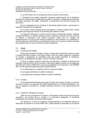 LLAMADO A LICITACIÓN PÚBLICA NACIONAL E INTERNACIONAL 
Ministerio de Planificación Federal, Inversión Pública y Servicios 
Secretaria de Obras Públicas 
Subsecretaría de Recursos Hídricos 
6. La nómina del o de los propietarios de las canteras o yacimientos. 
7. Evaluación de impacto ambiental incluyendo determinación de la presencia-ausencia 
de contaminantes, posible daño causado al ambiente, metodología de extracción 
de áridos, evaluación de riegos, remediación y recuperación del sitio post clausura del 
yacimiento. 
Para la explotación de las Canteras el Contratista deberá recibir / previamente la 
aprobación de parte de la Inspección. 
En el precio unitario cotizado de los hormigones y morteros, deberá estar incluido 
todo gasto que tenga que efectuar el Contratista para obtener el árido. 
La Inspección efectuará un control continuo sobre la calidad del material, mediante 
ensayos periódicos y la simple inspección ocular y prohibirá la utilización de las zonas de 
la cantera o yacimiento cuyo material produzca áridos que no cumplan las 
Especificaciones. El costo de los ensayos indicados en este Volumen en su Apéndice A, 
será abonado por el Contratista y se considerará incluido en los precios unitarios cotizados 
para aquellos ítems en que se utilicen los áridos respectivos. 
2.4. AGUA. 
2.4.1. Condiciones de calidad. 
El agua para preparar hormigón, mortero, mezcla para inyecciones y para el curado 
y ensayos de agua a presión, será limpia, fresca y libre de materia orgánica o inorgánica 
en solución o suspensión en cantidades tales que puedan perjudicar la resistencia, 
apariencia o durabilidad del hormigón, mortero, enlucido o inyección. 
El agua no deberá contener sustancias que dificulten o retarden el fenómeno de 
fraguado o endurecimiento de las mezclas; a este efecto deberá cumplir con las exigencias 
generales de la Norma IRAM 1601 y las que se establecen en la cláusula 6.4. del CIRSOC 
201, con las siguientes especificaciones complementarias: 
a) Los hidrocarburos no deberán existir en ninguna cantidad. 
b) Las aguas selenitosas no podrán emplearse. 
c) Las aguas que contengan aceites no podrán emplearse. 
2.4.2. Fuentes. 
El Contratista tendrá libertad para elegir la fuente de provisión de agua a condición 
de que se cumplan los requisitos de calidad establecidos en la cláusula precedente, y de 
que se asegure la provisión en cantidad suficiente conforme a los requerimientos del 
trabajo. 
2.4.3. Inspección, Recepción y Ensayos. 
Cada vez que la Inspección lo requiera, el Contratista tomará muestras del agua de 
mezclado y las enviará para su ensayo a un laboratorio designado. El Comitente 
reembolsará al Contratista el costo de tales ensayos. 
Los ensayos y la toma de muestras correspondientes a los requisitos previos se 
efectuarán de acuerdo a la norma IRAM 1601. Regirá además lo prescripto en la cláusula 
APROVECHAMIENTO MULTIPROPÓSITO CHIHUIDO I 
TITULO III – Pliego de Especificaciones Técnicas 
Capítulo I – Obras Civiles 15 
 