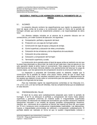 LLAMADO A LICITACIÓN PÚBLICA NACIONAL E INTERNACIONAL 
Ministerio de Planificación Federal, Inversión Pública y Servicios 
Secretaria de Obras Públicas 
Subsecretaría de Recursos Hídricos 
SECCIÓN 9 - PANTALLA DE HORMIGÓN SOBRE EL PARAMENTO DE LA 
PRESA 
9.1. ALCANCE. 
La presente cláusula contiene las especificaciones que regirán la preparación del 
talud de aguas arriba de la presa y la construcción sobre el mismo de la pantalla de 
hormigón armado que servirá de revestimiento protector y de impermeabilidad de dicho 
talud. 
Los diversos trabajos incluidos en el alcance de la presente cláusula son en 
consecuencia, y en orden sucesivo de ejecución, los siguientes: 
a) Compactación, perfilado y regulación del talud. 
b) Protección con una capa de hormigón pobre. 
c) Construcción de vigas de apoyo y bloques de anclaje. 
d) Control superficial y colocación de rieles y encofrados. 
e) Colocación de las armaduras y de los dispositivos de auscultación. 
f) Colocación de juntas estancas. 
g) Colocación y compactación del hormigón 
h) Terminación superficial y curado. 
La construcción de la pantalla sobre el talud de aguas arriba se realizará una vez que 
la presa haya alcanzado su altura total, de modo tal que cada losa o faja se ejecute en una 
sola operación desde el plinto hasta el coronamiento. Esta exigencia tiende a evitar las 
deformaciones de las losas inferiores debido a los asentamientos del talud por la carga de 
nuevas capas, y por las operaciones de compactación durante la construcción del mismo. 
La Inspección a propuesta del Contratista podrá no obstante, aceptar que la 
construcción de la pantalla se realice unos pocos metros antes de que el talud haya 
alcanzado su altura total, si así resultare necesario para la ubicación y desplazamiento de 
los equipos que deberán circular sobre el coronamiento para las operaciones de encofrado, 
armado y hormigonado de las losas. 
Para los materiales regirán las especificaciones contenidas en las Cláusulas 2.3., 
2.6. y 2.8. a 2.9. y en las normas allí referidas, más las complementarias que se establezcan 
en esta Sección. 
9.2. PREPARACIÓN DEL TALUD 
El talud de la presa será cuidadosamente preparado para recibir la pantalla de 
hormigón. A tal fin se efectuará el perfilado y compactación del mismo hasta obtener 
superficies y pendiente uniformes sin material suelto ni irregularidades superficiales 
pronunciadas. Se efectuarán los trabajos de acomodación que resulten necesarios mediante 
operaciones manuales o con empleo de equipos portátiles (compactadores vibratorios, 
rastrillos, etc.), eliminando de la superficie la fracción del material de Zona 2B, que supere 
los 75 mm y produzca como consecuencia irregularidades inadmisibles. Las depresiones, 
huecos e irregularidades pronunciadas se rellenarán y compactarán cuidadosamente. El 
perfilado deberá ser realizado en forma tal que no queden irregularidades (relieves o 
APROVECHAMIENTO MULTIPROPÓSITO CHIHUIDO I 
TITULO III – Pliego de Especificaciones Técnicas 
Capítulo I – Obras Civiles 151 
 
