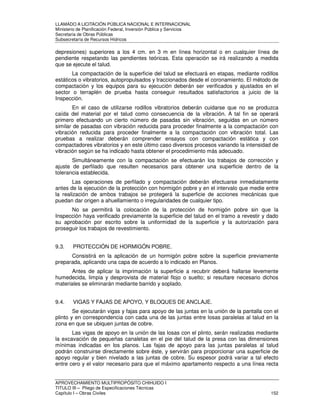 LLAMADO A LICITACIÓN PÚBLICA NACIONAL E INTERNACIONAL 
Ministerio de Planificación Federal, Inversión Pública y Servicios 
Secretaria de Obras Públicas 
Subsecretaría de Recursos Hídricos 
depresiones) superiores a los 4 cm. en 3 m en línea horizontal o en cualquier línea de 
pendiente respetando las pendientes teóricas. Esta operación se irá realizando a medida 
que se ejecute el talud. 
La compactación de la superficie del talud se efectuará en etapas, mediante rodillos 
estáticos o vibratorios, autopropulsados y traccionados desde el coronamiento. El método de 
compactación y los equipos para su ejecución deberán ser verificados y ajustados en el 
sector o terraplén de prueba hasta conseguir resultados satisfactorios a juicio de la 
Inspección. 
En el caso de utilizarse rodillos vibratorios deberán cuidarse que no se produzca 
caída del material por el talud como consecuencia de la vibración. A tal fin se operará 
primero efectuando un cierto número de pasadas sin vibración, seguidas en un número 
similar de pasadas con vibración reducida para proceder finalmente a la compactación con 
vibración reducida para proceder finalmente a la compactación con vibración total. Las 
pruebas a realizar deberán comprender ensayos con compactación estática y con 
compactadores vibratorios y en este último caso diversos procesos variando la intensidad de 
vibración según se ha indicado hasta obtener el procedimiento más adecuado. 
Simultáneamente con la compactación se efectuarán los trabajos de corrección y 
ajuste de perfilado que resulten necesarios para obtener una superficie dentro de la 
tolerancia establecida. 
Las operaciones de perfilado y compactación deberán efectuarse inmediatamente 
antes de la ejecución de la protección con hormigón pobre y en el intervalo que medie entre 
la realización de ambos trabajos se protegerá la superficie de acciones mecánicas que 
puedan dar origen a ahuellamiento o irregularidades de cualquier tipo. 
No se permitirá la colocación de la protección de hormigón pobre sin que la 
Inspección haya verificado previamente la superficie del talud en el tramo a revestir y dado 
su aprobación por escrito sobre la uniformidad de la superficie y la autorización para 
proseguir los trabajos de revestimiento. 
9.3. PROTECCIÓN DE HORMIGÓN POBRE. 
Consistirá en la aplicación de un hormigón pobre sobre la superficie previamente 
preparada, aplicando una capa de acuerdo a lo indicado en Planos. 
Antes de aplicar la imprimación la superficie a recubrir deberá hallarse levemente 
humedecida, limpia y desprovista de material flojo o suelto; si resultare necesario dichos 
materiales se eliminarán mediante barrido y soplado. 
9.4. VIGAS Y FAJAS DE APOYO, Y BLOQUES DE ANCLAJE. 
Se ejecutarán vigas y fajas para apoyo de las juntas en la unión de la pantalla con el 
plinto y en correspondencia con cada una de las juntas entre losas paralelas al talud en la 
zona en que se ubiquen juntas de cobre. 
Las vigas de apoyo en la unión de las losas con el plinto, serán realizadas mediante 
la excavación de pequeñas canaletas en el pie del talud de la presa con las dimensiones 
mínimas indicadas en los planos. Las fajas de apoyo para las juntas paralelas al talud 
podrán construirse directamente sobre éste, y servirán para proporcionar una superficie de 
apoyo regular y bien nivelado a las juntas de cobre. Su espesor podrá variar a tal efecto 
entre cero y el valor necesario para que el máximo apartamento respecto a una línea recta 
APROVECHAMIENTO MULTIPROPÓSITO CHIHUIDO I 
TITULO III – Pliego de Especificaciones Técnicas 
Capítulo I – Obras Civiles 152 
 