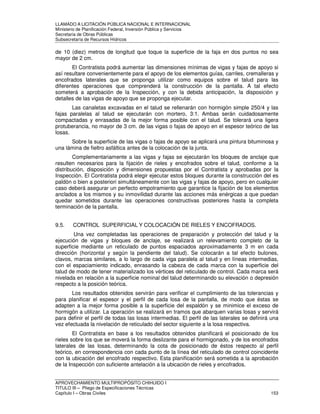 LLAMADO A LICITACIÓN PÚBLICA NACIONAL E INTERNACIONAL 
Ministerio de Planificación Federal, Inversión Pública y Servicios 
Secretaria de Obras Públicas 
Subsecretaría de Recursos Hídricos 
de 10 (diez) metros de longitud que toque la superficie de la faja en dos puntos no sea 
mayor de 2 cm. 
El Contratista podrá aumentar las dimensiones mínimas de vigas y fajas de apoyo si 
así resultare convenientemente para el apoyo de los elementos guías, carriles, cremalleras y 
encofrados laterales que se proponga utilizar como equipos sobre el talud para las 
diferentes operaciones que comprenderá la construcción de la pantalla. A tal efecto 
someterá a aprobación de la Inspección, y con la debida anticipación, la disposición y 
detalles de las vigas de apoyo que se proponga ejecutar. 
Las canaletas excavadas en el talud se rellenarán con hormigón simple 250/4 y las 
fajas paralelas al talud se ejecutarán con mortero, 3:1. Ambas serán cuidadosamente 
compactadas y enrasadas de la mejor forma posible con el talud. Se tolerará una ligera 
protuberancia, no mayor de 3 cm. de las vigas o fajas de apoyo en el espesor teórico de las 
losas. 
Sobre la superficie de las vigas o fajas de apoyo se aplicará una pintura bituminosa y 
una lámina de fieltro asfáltica antes de la colocación de la junta. 
Complementariamente a las vigas y fajas se ejecutarán los bloques de anclaje que 
resulten necesarios para la fijación de rieles y encofrados sobre el talud, conforme a la 
distribución, disposición y dimensiones propuestas por el Contratista y aprobadas por la 
Inspección. El Contratista podrá elegir ejecutar estos bloques durante la construcción del es 
paldón o bien a posteriori simultáneamente con las vigas y fajas de apoyo, pero en cualquier 
caso deberá asegurar un perfecto empotramiento que garantice la fijación de los elementos 
anclados a los mismos y su inmovilidad durante las acciones más enérgicas a que puedan 
quedar sometidos durante las operaciones constructivas posteriores hasta la completa 
terminación de la pantalla. 
9.5. CONTROL SUPERFICIAL Y COLOCACIÓN DE RIELES Y ENCOFRADOS. 
Una vez completadas las operaciones de preparación y protección del talud y la 
ejecución de vigas y bloques de anclaje, se realizará un relevamiento completo de la 
superficie mediante un reticulado de puntos espaciados aproximadamente 3 m en cada 
dirección (horizontal y según la pendiente del talud). Se colocarán a tal efecto bulones, 
clavos, marcas similares, a lo largo de cada viga paralela al talud y en líneas intermedias, 
con el espaciamiento indicado, enrasando la cabeza de cada marca con la superficie del 
talud de modo de tener materializado los vértices del reticulado de control. Cada marca será 
nivelada en relación a la superficie nominal del talud determinando su elevación o depresión 
respecto a la posición teórica. 
Los resultados obtenidos servirán para verificar el cumplimiento de las tolerancias y 
para planificar el espesor y el perfil de cada losa de la pantalla, de modo que éstas se 
adapten a la mejor forma posible a la superficie del espaldón y se minimice el exceso de 
hormigón a utilizar. La operación se realizará en tramos que abarquen varias losas y servirá 
para definir el perfil de todas las losas intermedias. El perfil de las laterales se definirá una 
vez efectuada la nivelación de reticulado del sector siguiente a la losa respectiva. 
El Contratista en base a los resultados obtenidos planificará el posicionado de los 
rieles sobre los que se moverá la forma deslizante para el hormigonado, y de los encofrados 
laterales de las losas, determinando la cota de posicionado de éstos respecto al perfil 
teórico, en correspondencia con cada punto de la línea del reticulado de control coincidente 
con la ubicación del encofrado respectivo. Esta planificación será sometida a la aprobación 
de la Inspección con suficiente antelación a la ubicación de rieles y encofrados. 
APROVECHAMIENTO MULTIPROPÓSITO CHIHUIDO I 
TITULO III – Pliego de Especificaciones Técnicas 
Capítulo I – Obras Civiles 153 
 