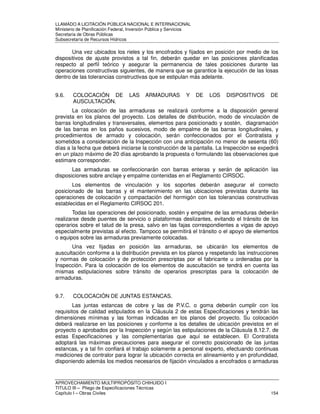 LLAMADO A LICITACIÓN PÚBLICA NACIONAL E INTERNACIONAL 
Ministerio de Planificación Federal, Inversión Pública y Servicios 
Secretaria de Obras Públicas 
Subsecretaría de Recursos Hídricos 
Una vez ubicados los rieles y los encofrados y fijados en posición por medio de los 
dispositivos de ajuste provistos a tal fin, deberán quedar en las posiciones planificadas 
respecto al perfil teórico y asegurar la permanencia de tales posiciones durante las 
operaciones constructivas siguientes, de manera que se garantice la ejecución de las losas 
dentro de las tolerancias constructivas que se estipulan más adelante. 
9.6. COLOCACIÓN DE LAS ARMADURAS Y DE LOS DISPOSITIVOS DE 
AUSCULTACIÓN. 
La colocación de las armaduras se realizará conforme a la disposición general 
prevista en los planos del proyecto. Los detalles de distribución, modo de vinculación de 
barras longitudinales y transversales, elementos para posicionado y sostén, diagramación 
de las barras en los paños sucesivos, modo de empalme de las barras longitudinales, y 
procedimientos de armado y colocación, serán confeccionados por el Contratista y 
sometidos a consideración de la Inspección con una anticipación no menor de sesenta (60) 
días a la fecha que deberá iniciarse la construcción de la pantalla. La Inspección se expedirá 
en un plazo máximo de 20 días aprobando la propuesta o formulando las observaciones que 
estimare corresponder. 
Las armaduras se confeccionarán con barras enteras y serán de aplicación las 
disposiciones sobre anclaje y empalme contenidas en el Reglamento CIRSOC. 
Los elementos de vinculación y los soportes deberán asegurar el correcto 
posicionado de las barras y el mantenimiento en las ubicaciones previstas durante las 
operaciones de colocación y compactación del hormigón con las tolerancias constructivas 
establecidas en el Reglamento CIRSOC 201. 
Todas las operaciones del posicionado, sostén y empalme de las armaduras deberán 
realizarse desde puentes de servicio o plataformas deslizantes, evitando el tránsito de los 
operarios sobre el talud de la presa, salvo en las fajas correspondientes a vigas de apoyo 
especialmente previstas al efecto. Tampoco se permitirá el tránsito o el apoyo de elementos 
o equipos sobre las armaduras previamente colocadas. 
Una vez fijadas en posición las armaduras, se ubicarán los elementos de 
auscultación conforme a la distribución prevista en los planos y respetando las instrucciones 
y normas de colocación y de protección prescriptas por el fabricante u ordenadas por la 
Inspección. Para la colocación de los elementos de auscultación se tendrá en cuenta las 
mismas estipulaciones sobre tránsito de operarios prescriptas para la colocación de 
armaduras. 
9.7. COLOCACIÓN DE JUNTAS ESTANCAS. 
Las juntas estancas de cobre y las de P.V.C. o goma deberán cumplir con los 
requisitos de calidad estipulados en la Cláusula 2 de estas Especificaciones y tendrán las 
dimensiones mínimas y las formas indicadas en los planos del proyecto. Su colocación 
deberá realizarse en las posiciones y conforme a los detalles de ubicación previstos en el 
proyecto o aprobados por la Inspección y según las estipulaciones de la Cláusula 8.12.7. de 
estas Especificaciones y las complementarias que aquí se establecen. El Contratista 
adoptará las máximas precauciones para asegurar el correcto posicionado de las juntas 
estancas, y a tal fin confiará el trabajo solamente a personal experto, efectuando continuas 
mediciones de contralor para lograr la ubicación correcta en alineamiento y en profundidad, 
disponiendo además los medios necesarios de fijación vinculados a encofrados o armaduras 
APROVECHAMIENTO MULTIPROPÓSITO CHIHUIDO I 
TITULO III – Pliego de Especificaciones Técnicas 
Capítulo I – Obras Civiles 154 
 