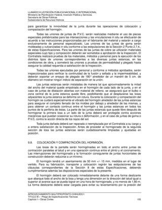 LLAMADO A LICITACIÓN PÚBLICA NACIONAL E INTERNACIONAL 
Ministerio de Planificación Federal, Inversión Pública y Servicios 
Secretaria de Obras Públicas 
Subsecretaría de Recursos Hídricos 
para garantizar la inmovilidad de la junta durante las operaciones de colocación y 
compactación del hormigón. 
Todas las uniones de juntas de P.V.C. serán realizadas mediante el uso de piezas 
especiales prefabricadas para las intersecciones y las vinculaciones in situ se efectuarán de 
acuerdo a las instrucciones proporcionadas por el fabricante del material y estarán a cargo 
exclusivamente de personal especializado. Las uniones de las juntas de goma serán 
moldeadas y vulcanizadas in situ conforme a las estipulaciones de la Sección 2 Punto 2.7.4., 
de estas Especificaciones. Para las uniones de las juntas de cobre se utilizarán materiales 
especiales cuyo tipo y composición deberán ser sometidos a aprobación de la Inspección. El 
Contratista realizará pruebas de los materiales, métodos y personal para la ejecución de los 
distintos tipos de uniones correspondientes a las diversas juntas estancas, en las 
condiciones de obra, y someterá las uniones a pruebas de permeabilidad y plegado hasta 
asegurar la calidad requerida a satisfacción de la Inspección. 
Todas las uniones ejecutadas por personal y conforme a métodos aprobados, serán 
inspeccionadas para verificar la continuidad de la fusión y sellado y la impermeabilidad, y 
deberán soportar un ensayo de plegado de 180° alrededor de un mandril de 5 cm. de 
diámetro sin mostrar ningún indicio de separación en la unión. 
Las juntas estancas serán instaladas de manera tal que aproximadamente la mitad 
del ancho del material quede empotrado en el hormigón de cada lado de la junta, y en el 
caso de juntas de dilatación abiertas con material de relleno, se asegurará que el bulbo o 
zona central de la junta estanca quede libre, posibilitando que al desplazarse las losas 
adyacentes la junta estanca se deforme sin rotura. Durante la colocación y compactación del 
hormigón se cuidará especialmente el vibrado del hormigón alrededor de las juntas estancas 
para asegurar el completo llenado de los moldes por debajo y alrededor de las mismas, y 
para obtener un contacto continuo entre el hormigón y las juntas estancas en todos los 
puntos de la periferia de éstas. La parte de las juntas estancas que quede libre después de 
hormigonar la primera losa a un lado de la junta deberá ser protegida contra acciones 
mecánicas que puedan ocasionar su rotura o deformación, y en el caso de juntas de goma o 
P.V.C. contra la acción directa de los rayos del sol. 
Toda junta dañada deberá ser reparada o reemplazada por el Contratista a su cargo y 
a entera satisfacción de la Inspección. Antes de proceder al hormigonado de la segunda 
sección de losa las juntas estancas serán cuidadosamente limpiadas y ajustadas en 
posición. 
9.8. COLOCACIÓN Y COMPACTACIÓN DEL HORMIGÓN. 
Las losas de la pantalla serán hormigónadas en todo el ancho entre juntas de 
contracción paralelas al talud y en una operación continua entre el plinto y el coronamiento. 
Las interrupciones del hormigonado y la formación consiguiente de juntas horizontales de 
construcción deberán reducirse a un mínimo. 
El hormigón tendrá un asentamiento de 50 mm +/- 15 mm, medidos en el lugar de 
vertido. Para su fabricación, transporte y colocación regirán las estipulaciones de las 
cláusulas correspondientes de la Sección 8 de estas Especificaciones, debiendo 
cumplimentarse además las disposiciones especiales de la presente. 
El hormigón deberá ser colocado inmediatamente delante de una forma deslizante 
que abarque todo el ancho de la losa y tenga una dimensión en la dirección del talud igual o 
superior al avance que se pueda lograr en una hora de hormigonado, y no menos de 1,80 m. 
La forma deslizante deberá estar cargada para evitar su levantamiento por la presión del 
APROVECHAMIENTO MULTIPROPÓSITO CHIHUIDO I 
TITULO III – Pliego de Especificaciones Técnicas 
Capítulo I – Obras Civiles 155 
 