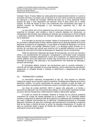LLAMADO A LICITACIÓN PÚBLICA NACIONAL E INTERNACIONAL 
Ministerio de Planificación Federal, Inversión Pública y Servicios 
Secretaria de Obras Públicas 
Subsecretaría de Recursos Hídricos 
hormigón fresco. El peso deberá ser adecuadamente proporcionado teniendo en cuenta la 
inclinación del talud y la presión que se ejercerá en la cara inferior durante las operaciones 
de colocación y vibrado del hormigón. Además del peso fijo la forma deslizante llevará 
tanques de agua u otros dispositivos que permitan variar el peso dentro de un amplio 
margen, de modo de regular la tara a las condiciones más convenientes para lograr un 
eficiente proceso de hormigonado y una terminación superficial lisa y libre de 
deformaciones. 
La cara inferior de la forma deslizante que servirá para conformar y dar terminación 
superficial al hormigón, será metálica y todo el conjunto deslizará sin vibraciones. La 
compactación del hormigón será realizada por vibración que se efectuará en forma completa 
y sistemática utilizando vibradores de inmersión aplicados inmediatamente delante de la 
forma deslizante. 
Si el hormigón es provisto por bombeo, desde el coronamiento de la presa a través 
de una tubería colocada sobre el talud, deberá cuidarse que la descarga delante de la forma 
deslizante se produzca sin segregación, a cuyo efecto la canaleta de descarga o a la forma 
deslizante tendrán una pantalla deflectora frontal, y la descarga estará provista en su 
extremo de una placa casi vertical que conforme con la pantalla deflectora una caída en 
embudo de modo que el hormigón se descargue sin separación de sus componentes. 
Todos los elementos integrantes del equipo de hormigonado, así como las mezclas a 
utilizar y los procedimientos de colocación, compactación y terminación serán ensayados 
hasta conseguir resultados satisfactorios a juicio de la Inspección. En especial los ensayos 
previos deberán servir para determinar el peso más conveniente de la forma deslizante, la 
velocidad de ascenso más adecuada y los procedimientos más eficientes de descarga y 
vibración del hormigón. 
El Contratista deberá extremar las precauciones para la correcta colocación y 
vibración del hormigón alrededor de las juntas estancas y de los elementos de auscultación, 
asegurando un completo llenado y evitando la deformación o desplazamiento de tales 
elementos. 
9.9. TERMINACIÓN Y CURADO. 
La terminación superficial corresponderá al tipo U2. Para lograrlo se utilizarán 
fratases de madera que se pasarán sobre la superficie inmediatamente después de la forma 
deslizante metálica. Los poros superficiales se cerrarán mediante el paso de fratás con 
espuma de goma cuya aplicación se efectuará cuando el hormigón haya iniciado su fragüe. 
Las losas de prueba permitirán definir el equipo más adecuado y el tiempo y 
secuencia de aplicación más conveniente para obtener una terminación superficial cerrada, 
sin poros, libre de ondulaciones o deformaciones visibles y ligeramente rugosas. 
El curado se iniciará de inmediato mediante el rociado de una película protectora 
(membrana de curado) de calidad aprobada por la Inspección. En su aplicación deberá 
cuidarse y asegurarse la cobertura total de la superficie y la aplicación de la cantidad mínima 
por metro cuadrado recomendada por el fabricante. Complementariamente el Contratista 
dispondrá rociadores de agua que mantengan permanentemente humedecida la superficie 
total de las losas a efectos de evitar la acción de elevadas temperaturas. El rociado con 
agua se mantendrá hasta la época de llenado del embalse y no podrá suspenderse sin 
autorización previa de la Inspección. 
APROVECHAMIENTO MULTIPROPÓSITO CHIHUIDO I 
TITULO III – Pliego de Especificaciones Técnicas 
Capítulo I – Obras Civiles 156 
 