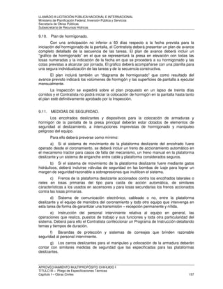 LLAMADO A LICITACIÓN PÚBLICA NACIONAL E INTERNACIONAL 
Ministerio de Planificación Federal, Inversión Pública y Servicios 
Secretaria de Obras Públicas 
Subsecretaría de Recursos Hídricos 
9.10. Plan de hormigonado. 
Con una anticipación no inferior a 60 días respecto a la fecha prevista para la 
iniciación del hormigonado de la pantalla, el Contratista deberá presentar un plan de avance 
completo detallado de la secuencia de las tareas. El plan de avance deberá incluir un 
“gráfico de hormigonado” en el que se representará la presa en elevación con todas las 
losas numeradas y la indicación de la fecha en que se procederá a su hormigonado y las 
cotas previstas a alcanzar por jornada. El gráfico deberá acompañarse con una planilla para 
una segura individualización de las tareas y de la secuencia constructiva. 
El plan incluirá también un “diagrama de hormigonado” que como resultado del 
avance previsto indicará los volúmenes de hormigón y las superficies de pantalla a ejecutar 
mensualmente. 
La Inspección se expedirá sobre el plan propuesto en un lapso de treinta días 
corridos y el Contratista no podrá iniciar la colocación de hormigón en la pantalla hasta tanto 
el plan esté definitivamente aprobado por la Inspección. 
9.11. MEDIDAS DE SEGURIDAD. 
Los encofrados deslizantes y dispositivos para la colocación de armaduras y 
hormigón de la pantalla de la presa principal deberán estar dotados de elementos de 
seguridad al deslizamiento, a interrupciones imprevistas de hormigonado y manipuleo 
peligroso del equipo. 
Para ello deberá preverse como mínimo: 
a) Si el sistema de movimiento de la plataforma deslizante del encofrado fuere 
operado desde el coronamiento, se deberá incluir un freno de accionamiento automático en 
el mecanismo tractor para casos de falla del mecanismo, un freno manual en la plataforma 
deslizante y un sistema de enganche entre cable y plataforma considerados seguros. 
b) Si el sistema de movimiento de la plataforma deslizante fuere mediante gatos 
hidráulicos, deberá incluirse válvulas de seguridad en las bombas de izaje para lograr un 
margen de seguridad razonable a sobrepresiones que inutilicen el sistema. 
c) Frenos de la plataforma deslizante accionados contra los encofrados laterales o 
rieles en losas primarias del tipo para caída de acción automática, de similares 
características a los usados en ascensores y para losas secundarias los frenos accionados 
contra las losas primarias. 
d) Sistema de comunicación electrónico, cableado o no, entre la plataforma 
deslizante y el equipo de maniobra del coronamiento y todo otro equipo que intervenga en 
esta tarea de forma de garantizar una transmisión – recepción permanente y nítida. 
e) Instrucción del personal interviniente relativa al equipo en general, las 
operaciones que realiza, puestos de trabajo y sus funciones y toda otra particularidad del 
sistema. Deberá para ello el Contratista confeccionar un Programa de Instrucción detallando 
temas y tiempos de duración. 
f) Barandas de protección y sistemas de correajes que brinden razonable 
seguridad al personal interviniente. 
g) Los carros deslizantes para el manipuleo y colocación de la armadura deberán 
contar con similares medidas de seguridad que las especificadas para las plataformas 
deslizantes. 
APROVECHAMIENTO MULTIPROPÓSITO CHIHUIDO I 
TITULO III – Pliego de Especificaciones Técnicas 
Capítulo I – Obras Civiles 157 
 