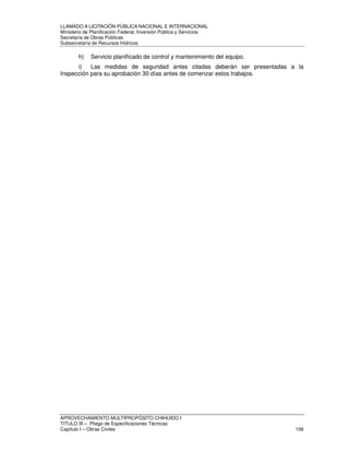 LLAMADO A LICITACIÓN PÚBLICA NACIONAL E INTERNACIONAL 
Ministerio de Planificación Federal, Inversión Pública y Servicios 
Secretaria de Obras Públicas 
Subsecretaría de Recursos Hídricos 
h) Servicio planificado de control y mantenimiento del equipo. 
i) Las medidas de seguridad antes citadas deberán ser presentadas a la 
Inspección para su aprobación 30 días antes de comenzar estos trabajos. 
APROVECHAMIENTO MULTIPROPÓSITO CHIHUIDO I 
TITULO III – Pliego de Especificaciones Técnicas 
Capítulo I – Obras Civiles 158 
 