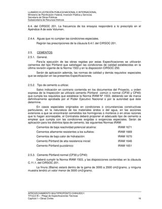 LLAMADO A LICITACIÓN PÚBLICA NACIONAL E INTERNACIONAL 
Ministerio de Planificación Federal, Inversión Pública y Servicios 
Secretaria de Obras Públicas 
Subsecretaría de Recursos Hídricos 
6.4. del CIRSOC 201. La frecuencia de los ensayos responderá a lo prescripto en el 
Apéndice A de este Volumen. 
2.4.4. Aguas que no cumplan las condiciones especiales. 
Regirán las prescripciones de la cláusula 6.4.f. del CIRSOC 201. 
2.5. CEMENTOS 
2.5.1. General. 
Para-la ejecución de las obras regidas por estas Especificaciones se utilizarán 
cementos del tipo Pórtland que satisfagan las condiciones de calidad establecidas en la 
última revisión vigente de la Norma 1503 y en la disposición CIRSOC 250. 
Serán de aplicación además, las normas de calidad y demás requisitos, especiales 
que se estipulan en las presentes Especificaciones. 
2.5.2. Tipo de cemento a utilizar. 
Salvo indicación en contrario contenida en los documentos del Proyecto, u orden 
expresa de la Inspección se utilizará cemento Pórtland común o normal (CP30 y CP40) 
que cumpla los requisitos que establece la Norma IRAM Nº 1503, debiendo ser de marca 
definitivamente aprobada por el Poder Ejecutivo Nacional o por la autoridad que éste 
determine. 
En casos especiales originados en condiciones o circunstancias constructivas 
particulares, en la naturaleza de los materiales áridos o del agua, en las acciones 
exteriores a que se encontrarán sometidos los hormigones o morteros o en otras razones 
que lo hagan aconsejable, el Contratista deberá proponer el adecuado tipo de cemento a 
emplear que cumpla con las condiciones exigidas o exigencias especiales. Serán de 
aplicación para los distintos tipos de cemento, las siguientes Normas IRAM: 
Cementos de baja reactividad potencial alcalina: IRAM 1671 
Cementos altamente resistentes a los sulfatos: IRAM 1669 
Cementos de bajo calor de hidratación: IRAM 1670 
Cemento Pórtland de alta resistencia inicial: IRAM 1646 
Cemento Pórtland puzolánico: IRAM 1651 
2.5.3. Cemento Pórtland normal (CP30 y CP40) 
Deberá cumplir la Norma IRAM 1503, y las disposiciones contenidas en la cláusula 
C.11.1. del CIRSOC 201. 
La finura (Blaine) estará dentro de la gama de 3000 a 3500 cm2/gramo, y ninguna 
muestra tendrá un valor menor de 3000 cm2/gramo. 
APROVECHAMIENTO MULTIPROPÓSITO CHIHUIDO I 
TITULO III – Pliego de Especificaciones Técnicas 
Capítulo I – Obras Civiles 16 
 