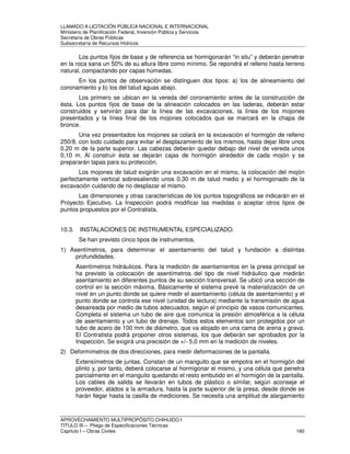 LLAMADO A LICITACIÓN PÚBLICA NACIONAL E INTERNACIONAL 
Ministerio de Planificación Federal, Inversión Pública y Servicios 
Secretaria de Obras Públicas 
Subsecretaría de Recursos Hídricos 
Los puntos fijos de base y de referencia se hormigonarán “in situ” y deberán penetrar 
en la roca sana un 50% de su altura libre como mínimo. Se repondrá el relleno hasta terreno 
natural, compactando por capas húmedas. 
En los puntos de observación se distinguen dos tipos: a) los de alineamiento del 
coronamiento y b) los del talud aguas abajo. 
Los primero se ubican en la vereda del coronamiento antes de la construcción de 
ésta. Los puntos fijos de base de la alineación colocados en las laderas, deberán estar 
construidos y servirán para dar la línea de las excavaciones, la línea de los mojones 
presentados y la línea final de los mojones colocados que se marcará en la chapa de 
bronce. 
Una vez presentados los mojones se colará en la excavación el hormigón de relleno 
250/8, con todo cuidado para evitar el desplazamiento de los mismos, hasta dejar libre unos 
0,20 m de la parte superior. Las cabezas deberán quedar debajo del nivel de vereda unos 
0,10 m. Al construir ésta se dejarán cajas de hormigón alrededor de cada mojón y se 
prepararán tapas para su protección. 
Los mojones de talud exigirán una excavación en el mismo, la colocación del mojón 
perfectamente vertical sobresaliendo unos 0,30 m de talud medio y el hormigonado de la 
excavación cuidando de no desplazar el mismo. 
Las dimensiones y otras características de los puntos topográficos se indicarán en el 
Proyecto Ejecutivo. La Inspección podrá modificar las medidas o aceptar otros tipos de 
puntos propuestos por el Contratista. 
10.3. INSTALACIONES DE INSTRUMENTAL ESPECIALIZADO. 
Se han previsto cinco tipos de instrumentos. 
1) Asentímetros, para determinar el asentamiento del talud y fundación a distintas 
profundidades. 
Asentímetros hidráulicos. Para la medición de asentamientos en la presa principal se 
ha previsto la colocación de asentímetros del tipo de nivel hidráulico que medirán 
asentamiento en diferentes puntos de su sección transversal. Se ubicó una sección de 
control en la sección máxima. Básicamente el sistema prevé la materialización de un 
nivel en un punto donde se quiere medir el asentamiento (célula de asentamiento) y el 
punto donde se controla ese nivel (unidad de lectura) mediante la transmisión de agua 
desaireada por medio de tubos adecuados, según el principio de vasos comunicantes. 
Completa el sistema un tubo de aire que comunica la presión atmosférica a la célula 
de asentamiento y un tubo de drenaje. Todos estos elementos son protegidos por un 
tubo de acero de 100 mm de diámetro, que va alojado en una cama de arena y grava. 
El Contratista podrá proponer otros sistemas, los que deberán ser aprobados por la 
Inspección. Se exigirá una precisión de +/- 5,0 mm en la medición de niveles. 
2) Deformímetros de dos direcciones, para medir deformaciones de la pantalla. 
Extensímetros de juntas. Constan de un manguito que se empotra en el hormigón del 
plinto y, por tanto, deberá colocarse al hormigonar el mismo, y una célula que penetra 
parcialmente en el manguito quedando el resto embutido en el hormigón de la pantalla. 
Los cables de salida se llevarán en tubos de plástico o similar, según aconseje el 
proveedor, atados a la armadura, hasta la parte superior de la presa, desde donde se 
harán llegar hasta la casilla de mediciones. Se necesita una amplitud de alargamiento 
APROVECHAMIENTO MULTIPROPÓSITO CHIHUIDO I 
TITULO III – Pliego de Especificaciones Técnicas 
Capítulo I – Obras Civiles 160 
 