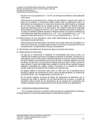 LLAMADO A LICITACIÓN PÚBLICA NACIONAL E INTERNACIONAL 
Ministerio de Planificación Federal, Inversión Pública y Servicios 
Secretaria de Obras Públicas 
Subsecretaría de Recursos Hídricos 
de 20 mm con una precisión de +/- 1,0 mm, sin limitación de diámetro o de longitud del 
instrumento. 
Deformímetros de dos direcciones. Constan de dos células en ángulo recto sobre el 
plano de la pantalla. El instrumento deberá poder medir la deformación total y la 
deformación por temperatura. En cada serie horizontal de deformímetros se instalará 
por lo menos uno aislado de las cargas externas. Los cables se llevarán hasta la 
casilla de mediciones como en el caso anterior. Se instalarán antes del hormigonado 
de la pantalla a una distancia entre 5 y 10 cm. de la superficie externa de la misma. En 
la parte de instalación deberá anotarse la distancia exacta. Se exigirá la medición de 
una deformación específica máxima de 1 x 10 -3 con una precisión de 3 x 10 –6. El 
rango de temperaturas será de – 5° C a 70° C con una precisión de +/- 0,2 ° C. 
3) Deformímetros de tres direcciones, para medir deformaciones de la pantalla en la 
vecindad de la junta perimetral. 
Deformímetros de tres direcciones. Se colocan en el borde inferior de la pantalla en el 
plano de la misma con una célula según el talud, otra normal y una tercera normal a la 
junta perimetral. La especificación es igual a la precedente. 
4) Piezómetros, para determinar las alturas de agua en el interior de la presa. 
5) Deflexímetros con clinómetros. 
Se trata de un instrumental e instalación no normalizados cuyo uso se limita a la 
medición de la elástica que forma la pantalla al asentarse la escollera. Consiste en un 
tubo plástico que se ancla sobre la pantalla siguiendo la línea de máxima pendiente 
del talud. Desde el coronamiento se envía por el tubo un torpedo mediante una serie 
de barras; el tubo tiene una guía para el torpedo para que siga el mismo camino en 
cada medición. Dentro del torpedo está instalado un clinímetro que mediante impulsos 
eléctricos transmitidos por cables, unidos a las barras, a un aparato de medición 
portátil, proporcione la pendiente de la elástica a lo largo del tubo. 
Se deberá calibrar el clinómetro para tener un valor cero con la pendiente de la 
pantalla y registrar las variaciones en más o menos de esta pendiente. La amplitud de 
la variación es de + 20 ° sexagesimales y la precisión de 1°. 
No se prevén registros continuos de datos: las mediciones se efectuarán con la 
frecuencia que exige la variación de las deformaciones de la presa. La casilla se 
proyectará sobre la base de las dimensiones de los equipos de la propuesta que 
resultara aceptada, bajo el asesoramiento de los técnicos de la firma adjudicataria. 
10.4. ESPECIFICACIONES DEFINITIVAS. 
En el Proyecto Ejecutivo se emitirán oportunamente las especificaciones definitivas 
correspondientes al instrumental especializado correspondiente al grupo c). 
APROVECHAMIENTO MULTIPROPÓSITO CHIHUIDO I 
TITULO III – Pliego de Especificaciones Técnicas 
Capítulo I – Obras Civiles 161 
 