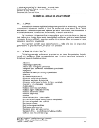 LLAMADO A LICITACIÓN PÚBLICA NACIONAL E INTERNACIONAL 
Ministerio de Planificación Federal, Inversión Pública y Servicios 
Secretaria de Obras Públicas 
Subsecretaría de Recursos Hídricos 
SECCIÓN 11 - OBRAS DE ARQUITECTURA 
11.1. ALCANCE 
Esta sección contiene especificaciones para la provisión de materiales y trabajos de 
construcción e instalación relativos a obras de arquitectura en el edificio de la Central 
Hidroeléctrica, entendiendo por tales aquellas que están relacionadas directamente con la 
actividad permanente y/o temporaria de personas y su estadía en el edificio. 
Se constituyen dichas especificaciones mediante un conjunto de elementos diversos 
que, cada uno en función de su propia especificidad, contribuyen a generar las condiciones 
necesarias de confortabilidad y seguridad para las personas que deban permanecer en cada 
espacio de los edificios proyectados. 
Corresponden también estas especificaciones a toda otra obra de arquitectura 
perteneciente al aprovechamiento, en lo que sean aplicables. 
11.2. NORMATIVA DE APLICACIÓN 
Todos los materiales y elementos a emplear en las obras de arquitectura deberán 
cumplir con las Normas IRAM correspondientes, para tomando como base no taxativa ni 
limitativa el siguiente listado orientativo: 
Adhesivos 
Adiciones para cementos 
Aditivos para hormigones y morteros 
Adoquines para pavimentos intertrabados y articulados 
Agregados 
Alambres de acero para hormigón pretensado 
Alfombras 
Alumbrado de emergencia 
Artefactos sanitarios - accesorios 
Artefactos sanitarios de cerámica 
Artefactos sanitarios de fundición de hierro esmaltado 
Ascensores y montacargas - Instalación 
Autoelevadores 
Baldosas cerámicas esmaltadas 
Baldosas aglomeradas de cemento 
Baldosas de asfaltita asbesto 
Baldosas de plástico 
Barnices 
Barras de acero lisas - conformadas 
Bloques cerámicos y de hormigón para mampostería 
Bloques de hormigón para forjados 
Bombas centrifugas 
Bulones tuercas y arandelas 
Burletes de policroropreno 
Cables de acero para ascensores 
Cables eléctricos - conductores desnudos y aislados 
Cadenas para elevación de carga 
APROVECHAMIENTO MULTIPROPÓSITO CHIHUIDO I 
TITULO III – Pliego de Especificaciones Técnicas 
Capítulo I – Obras Civiles 162 
 