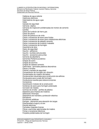LLAMADO A LICITACIÓN PÚBLICA NACIONAL E INTERNACIONAL 
Ministerio de Planificación Federal, Inversión Pública y Servicios 
Secretaria de Obras Públicas 
Subsecretaría de Recursos Hídricos 
Calderas de agua caliente 
Calefones eléctricos 
Calentadores de agua a gas 
Cales 
Calzado de seguridad 
Cámaras séptica 
Cámaras de inspección prefabricadas de mortero de cemento 
Canillas 
Caños de fundición de hierro gris 
Caños de plomo 
Caños de policloruro de vinilo 
Caños y accesorios de acero para fluidos 
Caños y accesorios de acero para instalaciones eléctricas 
Caños y accesorios de asbesto cemento 
Caños y accesorios de fundición maleable 
Caños y accesorios de hormigón 
Carpintería de obra 
Casco de seguridad 
Caucho - adhesivos 
Caucho - burletes estructurales 
Caucho - accesorios para juntas 
Cemento de albañilería 
Cementos Pórtland puzolánico 
Chapas de acero 
Chapas de aluminio 
Chapas de asbesto cemento 
Cielorrasos - laminados plásticos decorativos 
Clavos y tornillos 
Colores y señales de seguridad 
Compactación de hormigón por vibración 
Compensados de madera (terciados) 
Componentes industriales para construcción de edificios 
Compuestos para curado del hormigón 
Conductores coaxiles para telecomuniciones 
Contactores 
Coordinación modular de la construcción 
Cordones de acero para hormigón pretensado 
Corrosión de metales 
Cortinas de enrollar - perfiles de plástico 
Depósitos para limpieza de inodoros 
Detectores infrarrojos 
Dispositivos de maniobra y protección eléctrica 
Elevadores 
Emulsiones asfálticas 
Eslingas - elementos para elevación de cargas 
Estanqueidad al agua y al aire 
Estufas eléctricas 
Fachadas integrales livianas 
Fibras y partículas aglomeradas de madera 
Fichas y conectores eléctricos 
Forjados prefabricados de hormigón 
APROVECHAMIENTO MULTIPROPÓSITO CHIHUIDO I 
TITULO III – Pliego de Especificaciones Técnicas 
Capítulo I – Obras Civiles 163 
 