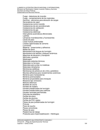 LLAMADO A LICITACIÓN PÚBLICA NACIONAL E INTERNACIONAL 
Ministerio de Planificación Federal, Inversión Pública y Servicios 
Secretaria de Obras Públicas 
Subsecretaría de Recursos Hídricos 
Fuego - detectores de incendio 
Fuego - comportamiento de los materiales 
Ganchos - elementos para elevación de cargas 
Generadores de vapor 
Instalaciones contra incendio 
Instalaciones de aire acondicionado 
Instalaciones de calefacción 
Instalaciones de gas 
Instalaciones eléctricas 
Interruptores automáticos diferenciales 
Ladrillos 
Lámparas incandescentes y fluorescentes 
Llaves de paso 
Losas huecas pretensadas 
Losetas aglomeradas de cemento 
Luminarias 
Maderas - preservantes y adhesivos 
Mallas de acero 
Mampostería de bloques de hormigón 
Mampostería de ladrillos y bloques cerámicos 
Máquinas de elevación y transporte 
Mármoles y granitos 
Matafuegos 
Materiales aislantes térmicos 
Materiales no ferrosos 
Materiales para juntas no metálicas 
Materiales refractarios 
Membranas asfálticas 
Membranas de policloruro de vinilo y polietileno 
Mezclas adhesivas para revestimientos cerámicos 
Morteros para mamposterías 
Morteros premezclados 
Morteros proyectables para revoques 
Mosaicos tipo veneciano 
Motores eléctricos 
Muebles de cocina 
Paneles de madera 
Paneles prefabricados de hormigón 
Paneles prefabricados para edificios 
Paneles verticales perimetrales 
Películas de polietileno 
Perfiles de acero 
Perfiles de aluminio 
Perfiles de PVC rígidos 
Piletas de piso prefabricadas de hormigón 
Pinturas 
Pisos de caucho 
Placas cementicias 
Placas de yeso 
Plataformas de trabajo 
Productos para impermeabilización - Hidrófugos 
APROVECHAMIENTO MULTIPROPÓSITO CHIHUIDO I 
TITULO III – Pliego de Especificaciones Técnicas 
Capítulo I – Obras Civiles 164 
 