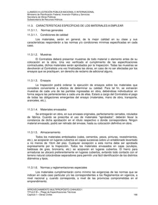 LLAMADO A LICITACIÓN PÚBLICA NACIONAL E INTERNACIONAL 
Ministerio de Planificación Federal, Inversión Pública y Servicios 
Secretaria de Obras Públicas 
Subsecretaría de Recursos Hídricos 
11.3. CARACTERÍSTICAS ESPECÍFICAS DE LOS MATERIALES A EMPLEAR 
11.3.1.1. Normas generales 
11.3.1.1. Condiciones de calidad 
Los materiales, serán en general, de la mejor calidad en su clase y sus 
características responderán a las normas y/o condiciones mínimas especificadas en cada 
caso. 
11.3.1.2. Muestras 
El Contratista deberá presentar muestras de todo material o elemento antes de su 
colocación en la obra. Una vez verificado el cumplimiento de las especificaciones 
contractuales, dichos materiales serán aprobados por la Inspección. Todas las muestras se 
devolverán al Contratista una vez finalizadas las obras, en caso de no ser afectadas por los 
ensayos que se practiquen, sin derecho de reclamo de adicional alguno. 
11.3.1.3. Ensayos 
La Inspección podrá ordenar la ejecución de ensayos sobre los materiales que 
considere conveniente a efectos de determinar su calidad. Para tal fin, se extraerán 
muestras de cada una de las partidas ingresadas en obra, debiéndose individualizar en 
forma segura las pertenecientes a cada una de ellas. Estará a cargo del Contratista el pago 
de todas las obligaciones emergentes del ensayo (materiales, mano de obra, transporte, 
aranceles, etc.). 
11.3.1.4. Materiales envasados 
Se entregarán en obra, en sus envases originales, perfectamente cerrados, rotulados 
de fábrica. Cuando se prescriba el uso de materiales aprobados, deberán llevar la 
constancia de dicha aprobación en el rótulo respectivo o donde correspondiera. Ningún 
material envasado, podrá ser retirado del envase, hasta su colocación definitiva en obra. 
11.3.1.5. Almacenamiento 
Todos los materiales embolsados (cales, cementos, yesos, pinturas, revestimientos, 
etc.), se acopiarán en lugares cubiertos en capas sucesivas sobre un entablonado levantado 
a no menos de 10cm del piso. Cualquier excepción a esta norma debe ser aprobada 
expresamente por la Inspección. Todos los materiales envasados en cajas (azulejos, 
baldosas de gres, broncería, etc.) se acopiarán en lugares cubiertos. El hierro para 
armaduras se ubicará preferentemente en lugares cubiertos, evitando todo contacto con el 
terreno natural colocándose separadores para permitir una fácil identificación de los distintos 
diámetros y tipos. 
11.3.1.6. Normas y reglamentaciones especiales 
Los materiales cumplimentarán como mínimo las exigencias de las normas que se 
indican en cada caso particular y/o las correspondientes a los Reglamentos en vigencia, a 
nivel nacional y, cuando corresponda, a nivel de las provincias comprometidas en el 
emprendimiento. 
APROVECHAMIENTO MULTIPROPÓSITO CHIHUIDO I 
TITULO III – Pliego de Especificaciones Técnicas 
Capítulo I – Obras Civiles 166 
 