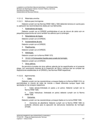 LLAMADO A LICITACIÓN PÚBLICA NACIONAL E INTERNACIONAL 
Ministerio de Planificación Federal, Inversión Pública y Servicios 
Secretaria de Obras Públicas 
Subsecretaría de Recursos Hídricos 
11.3.1.2. Materiales amorfos 
11.3.2.1. Aditivos para hormigones 
Deberán cumplir con las Normas IRAM 1660 y 1663 debiendo tenerse en cuenta para 
su aplicación las recomendaciones dadas por sus fabricantes. 
1. Aceleradores de fragüe 
Deberán cumplir con el CIRSOC prohibiéndose el uso de cloruro de calcio aún en 
pequeñas proporciones así como también los aditivos que lo contengan. 
2. Retardadores de fragüe 
Deberán cumplir con el CIRSOC. 
3. Incorporadores de aire 
Deberán cumplir con el CIRSOC. 
4. Plastificantes 
Deberán cumplir con el CIRSOC. 
5. Hidrófugos 
Deberán cumplir con la Norma IRAM 1572. 
6. 13-3.2.1.6 Compuestos líquidos para curado de hormigón 
Deberán cumplir con el CIRSOC. 
7. Otros aditivos 
Se permitirá el empleo de otros aditivos además de los especificados en el presente 
pliego, con autorización expresa de la Inspección de Obra y siempre que se cumplan las 
disposiciones establecidas en el CIRSOC y las Normas IRAM respectivas. 
11.3.2.2. Aglomerantes 
1. Cales 
Deberán cumplir con las características y ensayos fijados en la Norma IRAM 1516, no 
permitiéndose la mezcla de cales de marcas o clases diferentes aunque hayan sido 
aprobadas en los ensayos respectivos. 
• Cales aéreas:(hidratada en pasta y en polvo). Deberán cumplir con la 
Norma IRAM 1626. 
• Cales hidráulicas: (hidratada en polvo) deberán cumplir con la Norma 
IRAM 1508. 
2. Cementos 
Deberán cumplir con las características y ensayos fijados en la norma IRAM 1509. 
• Cementos de albañilería: Deberán cumplir con la Norma IRAM 1685 no 
pudiendo utilizarse para la ejecución de estructuras resistentes de hormigón 
armado. 
APROVECHAMIENTO MULTIPROPÓSITO CHIHUIDO I 
TITULO III – Pliego de Especificaciones Técnicas 
Capítulo I – Obras Civiles 167 
 