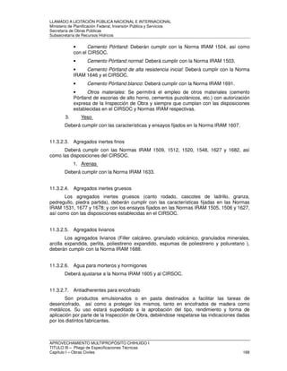 LLAMADO A LICITACIÓN PÚBLICA NACIONAL E INTERNACIONAL 
Ministerio de Planificación Federal, Inversión Pública y Servicios 
Secretaria de Obras Públicas 
Subsecretaría de Recursos Hídricos 
• Cemento Pórtland: Deberán cumplir con la Norma IRAM 1504, así como 
con el CIRSOC. 
• Cemento Pórtland normal: Deberá cumplir con la Norma IRAM 1503. 
• Cemento Pórtland de alta resistencia inicial: Deberá cumplir con la Norma 
IRAM 1646 y el CIRSOC. 
• Cemento Pórtland blanco: Deberá cumplir con la Norma IRAM 1691. 
• Otros materiales: Se permitirá el empleo de otros materiales (cemento 
Pórtland de escorias de alto horno, cementos puzolánicos, etc.) con autorización 
expresa de la Inspección de Obra y siempre que cumplan con las disposiciones 
establecidas en el CIRSOC y Normas IRAM respectivas. 
3. Yeso 
Deberá cumplir con las características y ensayos fijados en la Norma IRAM 1607. 
11.3.2.3. Agregados inertes finos 
Deberá cumplir con las Normas IRAM 1509, 1512, 1520, 1548, 1627 y 1682, así 
como las disposiciones del CIRSOC. 
1. Arenas 
Deberá cumplir con la Norma IRAM 1633. 
11.3.2.4. Agregados inertes gruesos 
Los agregados inertes gruesos (canto rodado, cascotes de ladrillo, granza, 
pedregullo, piedra partida), deberán cumplir con las características fijadas en las Normas 
IRAM 1531, 1677 y 1678; y con los ensayos fijados en las Normas IRAM 1505, 1506 y 1627, 
así como con las disposiciones establecidas en el CIRSOC. 
11.3.2.5. Agregados livianos 
Los agregados livianos (Filler calcáreo, granulado volcánico, granulados minerales, 
arcilla expandida, perlita, poliestireno expandido, espumas de poliestireno y poliuretano ), 
deberán cumplir con la Norma IRAM 1688. 
11.3.2.6. Agua para morteros y hormigones 
Deberá ajustarse a la Norma IRAM 1605 y al CIRSOC. 
11.3.2.7. Antiadherentes para encofrado 
Son productos emulsionados o en pasta destinados a facilitar las tareas de 
desencofrado, así como a proteger los mismos, tanto en encofrados de madera como 
metálicos. Su uso estará supeditado a la aprobación del tipo, rendimiento y forma de 
aplicación por parte de la Inspección de Obra, debiéndose respetarse las indicaciones dadas 
por los distintos fabricantes. 
APROVECHAMIENTO MULTIPROPÓSITO CHIHUIDO I 
TITULO III – Pliego de Especificaciones Técnicas 
Capítulo I – Obras Civiles 168 
 