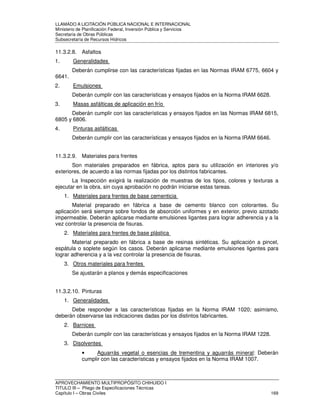 LLAMADO A LICITACIÓN PÚBLICA NACIONAL E INTERNACIONAL 
Ministerio de Planificación Federal, Inversión Pública y Servicios 
Secretaria de Obras Públicas 
Subsecretaría de Recursos Hídricos 
11.3.2.8. Asfaltos 
1. Generalidades 
Deberán cumplirse con las características fijadas en las Normas IRAM 6775, 6604 y 
6641. 
2. Emulsiones 
Deberán cumplir con las características y ensayos fijados en la Norma IRAM 6628. 
3. Masas asfálticas de aplicación en frío 
Deberán cumplir con las características y ensayos fijados en las Normas IRAM 6815, 
6805 y 6806. 
4. Pinturas asfálticas 
Deberán cumplir con las características y ensayos fijados en la Norma IRAM 6646. 
11.3.2.9. Materiales para frentes 
Son materiales preparados en fábrica, aptos para su utilización en interiores y/o 
exteriores, de acuerdo a las normas fijadas por los distintos fabricantes. 
La Inspección exigirá la realización de muestras de los tipos, colores y texturas a 
ejecutar en la obra, sin cuya aprobación no podrán iniciarse estas tareas. 
1. Materiales para frentes de base cementicia 
Material preparado en fábrica a base de cemento blanco con colorantes. Su 
aplicación será siempre sobre fondos de absorción uniformes y en exterior, previo azotado 
impermeable. Deberán aplicarse mediante emulsiones ligantes para lograr adherencia y a la 
vez controlar la presencia de fisuras. 
2. Materiales para frentes de base plástica 
Material preparado en fábrica a base de resinas sintéticas. Su aplicación a pincel, 
espátula o soplete según los casos. Deberán aplicarse mediante emulsiones ligantes para 
lograr adherencia y a la vez controlar la presencia de fisuras. 
3. Otros materiales para frentes 
Se ajustarán a planos y demás especificaciones 
11.3.2.10. Pinturas 
1. Generalidades 
Debe responder a las características fijadas en la Norma IRAM 1020; asimismo, 
deberán observarse las indicaciones dadas por los distintos fabricantes. 
2. Barnices 
Deberán cumplir con las características y ensayos fijados en la Norma IRAM 1228. 
3. Disolventes 
• Aguarrás vegetal o esencias de trementina y aguarrás mineral: Deberán 
cumplir con las características y ensayos fijados en la Norma IRAM 1007. 
APROVECHAMIENTO MULTIPROPÓSITO CHIHUIDO I 
TITULO III – Pliego de Especificaciones Técnicas 
Capítulo I – Obras Civiles 169 
 