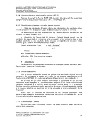 LLAMADO A LICITACIÓN PÚBLICA NACIONAL E INTERNACIONAL 
Ministerio de Planificación Federal, Inversión Pública y Servicios 
Secretaria de Obras Públicas 
Subsecretaría de Recursos Hídricos 
2.5.4. Cemento altamente resistente a los sulfatos. (A.R.S.) 
Además de cumplir la Norma IRAM 1669, también deberá cumplir las exigencias 
complementarias dispuestas en la cláusula 6.1.1.1. del CIRSOC 201. 
2.5.5. Requisitos especiales para todos los tipos de cemento 
• Calor de hidratación: El calor máximo de hidratación a los veintiocho días, 
medido en calorímetro de disolución, será de 80 calorías por un gramo de cemento. 
La determinación del calor de hidratación del Cemento Pórtland se efectuará de 
acuerdo a la norma IRAM Nº 1617. 
• Condición de Regularidad: El cemento Pórtland deberá cumplir con la 
condición de regularidad de resistencia a la compresión a los veintiocho días, la que 
quedará satisfecha si a los resultados de los ensayos corresponde una desviación típica 
menor o igual a 0,05 de R media (Resistencia media). 
Siendo la Desviación Típica  = (Ri - R media)2 
n-1 
Donde: 
Ri = Valores individuales de resistencia; 
y Rmedia =  Ri (n = número de ensayos) 
n 
• Temperatura. 
La temperatura del cemento en el momento de su empleo deberá ser inferior a 65° 
Centígrados y superior a 5º Centígrados. 
2.5.6. Reactividad alcalina. 
Con la mayor anticipación posible se verificará la reactividad alcalina entre el 
cemento y los agregados a usarse, por medio de los ensayos especificados en el 
Reglamento del CIRSOC 201, debiendo aplicarse obligatoriamente los métodos 3 y 4. 
En el caso de que estos ensayos demuestren la posibilidad de que ocurran 
reacciones álcalis-agregado, el Contratista deberá emplear en las obras exclusivamente 
cementos resistentes a la reacción álcalis agregado, (Norma IRAM 1671) o cemento 
Pórtland normal con aditivos minerales apropiados, de manera tal que la expansión debida 
a la reacción alcalina sea suprimida en forma adecuada, a entera satisfacción de la 
Inspección 
Hasta tanto se conozcan los resultados de los Ensayos prescriptos esta 
especificación se exigirá el empleo de cemento que responda la Norma IRAM 1671 en el 
hormigonado de toda la obra permanente. 
2.5.7. Fabricación del Cemento. 
El Contratista usará solamente cemento de origen argentino salvo aprobación 
distinta de la Inspección. 
APROVECHAMIENTO MULTIPROPÓSITO CHIHUIDO I 
TITULO III – Pliego de Especificaciones Técnicas 
Capítulo I – Obras Civiles 17 
 
