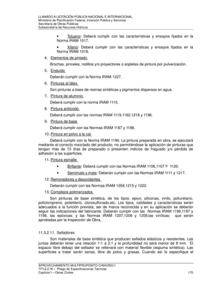LLAMADO A LICITACIÓN PÚBLICA NACIONAL E INTERNACIONAL 
Ministerio de Planificación Federal, Inversión Pública y Servicios 
Secretaria de Obras Públicas 
Subsecretaría de Recursos Hídricos 
• Tolueno: Deberá cumplir con las características y ensayos fijados en la 
Norma IRAM 1017. 
• Xileno: Deberá cumplir con las características y ensayos fijados en la 
Norma IRAM 1018. 
4. Elementos de pintado 
Brochas, pinceles, rodillos y/o proyectores o sopletes de pintura por pulverización. 
5. Enduído 
Deberán cumplir con la Norma IRAM 1227. 
6. Pinturas al látex 
Son pinturas a base de resinas sintéticas y pigmentos dispersos en agua. 
7. Pintura de aluminio 
Deberá cumplir con la norma IRAM 1115. 
8. Pintura antióxido 
Deberá cumplir con las normas IRAM 1119,1182,1218 y 1196. 
9. Pintura de base 
Deberá cumplir con las Normas IRAM 1187 y 1188. 
10. Pintura en polvo a la cal 
Deberá cumplir con la Norma IRAM 1190. La pintura preparada en obra, se ejecutará 
mediante el correcto mezclado del producto, no permitiéndose la aplicación de pinturas que 
tengan más de 15 días de preparado o presenten indicios de fraguado y/o pérdida de 
adhesión a las superficies. 
11. Pintura esmalte 
• Brillante: Deberá cumplir con las Normas IRAM 1106,1107 Y 1120. 
• Semimate y mate: Deberán cumplir con las Normas IRAM 1111 y 1217. 
12. Removedores y desoxidantes 
Deberán cumplir con las Normas IRAM 1059,1215 y 1222. 
13. Complejos polimerizados 
Son pinturas de base sintética, de los tipos: epoxi, siliconas, vinilo, poliuretano, 
policloropreno, polietileno, clorosulfonado,etc. Los tipos, calidades y características serán 
adecuados a la función prevista, ser de marca reconocida y en su aplicación se deberán 
seguir las indicaciones del fabricante. Deberán cumplir con las Normas IRAM 1196,1197 y 
1198, las epóxicas; y las Normas IRAM 1207,1208 y 1209,las vinílicas; que serán 
aprobadas por la Inspección de Obra. 
11.3.2.11. Selladores 
Son materiales de base sintética que producen sellados elásticos y resistentes. Las 
juntas deberán tener una relación 1:1 a 2:1 y la profundidad no será menor de 8 mm. El 
espacio libre debajo del sellador se rellenará con material flexible (espuma sintética). Las 
superficies a tratar serán sanas, libre de polvo y grasas. Cuando así lo especifique el 
APROVECHAMIENTO MULTIPROPÓSITO CHIHUIDO I 
TITULO III – Pliego de Especificaciones Técnicas 
Capítulo I – Obras Civiles 170 
 