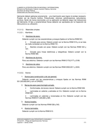 LLAMADO A LICITACIÓN PÚBLICA NACIONAL E INTERNACIONAL 
Ministerio de Planificación Federal, Inversión Pública y Servicios 
Secretaria de Obras Públicas 
Subsecretaría de Recursos Hídricos 
fabricante deberá aplicarse previamente una imprimación para lograr el anclaje necesario. 
Pueden ser de Caucho butílico, Polisulfurado, siliconas, policloroprenos, poliuretanos, 
acrílicos. Serán de marca reconocida y en su aplicación se deberán seguir las indicaciones 
del fabricante. El tipo y características físicas deberán ser aprobados por la Inspección de 
Obra previo a su utilización. 
11.3.1.3. Materiales simples 
11.3.3.1. Alambres 
1. Alambres de acero 
Deberán cumplir con las características y ensayos fijados en la Norma IRAM 501. 
• Cincado para cercos: Deberá cumplir con la Norma IRAM 519 y si se trata 
de malla romboidal con la Norma IRAM 721. 
• Alambre cincado con púas: Deberá cumplir con las Normas IRAM 544 y 
707. 
• Cincado para líneas telefónicas y telegráficas: Deberá cumplir con la 
Norma IRAM 580. 
2. Alambres de aluminio 
Para uso eléctrico. Deberán cumplir con las Normas IRAM 2176,2177 y 2189. 
3. Alambres de cobre 
Para uso eléctrico. Deberán cumplir con las Normas IRAM 2002,2011 y 2243. 
11.3.3.2. Aceros 
1. Aceros para construcción y de uso general 
Deberán cumplir con las características y ensayos fijados en las Normas IRAM 
501,503,600,645 y con el CIRSOC. 
2. Barras de acero para hormigón armado 
• Conformadas, de dureza natural: Deberá cumplir con la Norma IRAM 528. 
• Laminadas en caliente y estiradas en frío: Deberán cumplir con la Norma 
IRAM 537. 
• Laminadas en calientes y torsionadas en frío: Deberán cumplir con las 
Normas IRAM 671,645,684 y 685. 
3. Aceros forjados 
Deberán cumplir con las Normas IRAM 538 y 543. 
4. Aceros laminados 
Deberán cumplir con la Norma IRAM 613. 
APROVECHAMIENTO MULTIPROPÓSITO CHIHUIDO I 
TITULO III – Pliego de Especificaciones Técnicas 
Capítulo I – Obras Civiles 171 
 