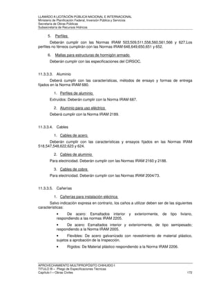 LLAMADO A LICITACIÓN PÚBLICA NACIONAL E INTERNACIONAL 
Ministerio de Planificación Federal, Inversión Pública y Servicios 
Secretaria de Obras Públicas 
Subsecretaría de Recursos Hídricos 
5. Perfiles 
Deberán cumplir con las Normas IRAM 503,509,511,558,560,561,566 y 627.Los 
perfiles no férreos cumplirán con las Normas IRAM 648,649,650,651 y 652. 
6. Mallas para estructuras de hormigón armado 
Deberán cumplir con las especificaciones del CIRSOC. 
11.3.3.3. Aluminio 
Deberá cumplir con las características, métodos de ensayo y formas de entrega 
fijados en la Norma IRAM 680. 
1. Perfiles de aluminio 
Extruídos: Deberán cumplir con la Norma IRAM 687. 
2. Aluminio para uso eléctrico 
Deberá cumplir con la Norma IRAM 2189. 
11.3.3.4. Cables 
1. Cables de acero 
Deberán cumplir con las características y ensayos fijados en las Normas IRAM 
518,547,548,622,623 y 624. 
2. Cables de aluminio 
Para electricidad. Deberán cumplir con las Normas IRAM 2160 y 2188. 
3. Cables de cobre 
Para electricidad. Deberán cumplir con las Normas IRAM 2004/73. 
11.3.3.5. Cañerías 
1. Cañerías para instalación eléctrica 
Salvo indicación expresa en contrario, los caños a utilizar deben ser de las siguientes 
características: 
• De acero: Esmaltados interior y exteriormente, de tipo liviano, 
respondiendo a las normas IRAM 2205. 
• De acero: Esmaltados interior y exteriormente, de tipo semipesado; 
respondiendo a la Norma IRAM 2005. 
• Flexibles: De acero galvanizado con revestimiento de material plástico, 
sujetos a aprobación de la Inspección. 
• Rígidos: De Material plástico respondiendo a la Norma IRAM 2206. 
APROVECHAMIENTO MULTIPROPÓSITO CHIHUIDO I 
TITULO III – Pliego de Especificaciones Técnicas 
Capítulo I – Obras Civiles 172 
 